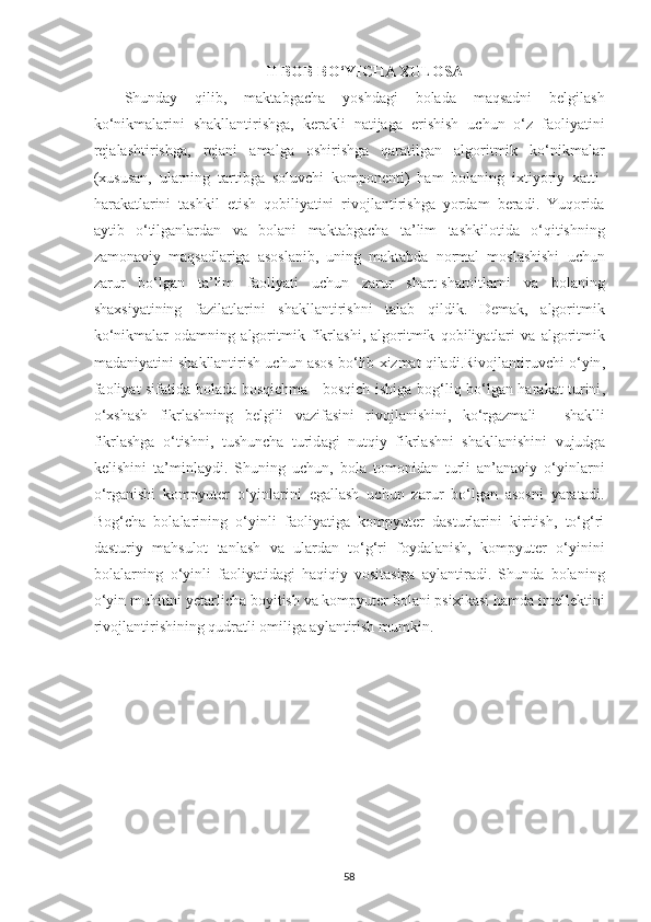 II   BOB   BO ‘ YICHA   XULOSA
Shunday   qilib ,   maktabgacha   yoshdagi   bolada   maqsadni   belgilash
ko ‘ nikmalarini   shakllantirishga ,   kerakli   natijaga   erishish   uchun   o ‘ z   faoliyatini
rejalashtirishga ,   rejani   amalga   oshirishga   qaratilgan   algoritmik   ko ‘ nikmalar
( xususan ,   ularning   tartibga   soluvchi   komponenti )   ham   bolaning   ixtiyoriy   xatti -
harakatlarini   tashkil   etish   qobiliyatini   rivojlantirishga   yordam   beradi .   Yuqorida
aytib   o ‘ tilganlardan   va   bolani   maktabgacha   ta ’ lim   tashkilotida   o ‘ qitishning
zamonaviy   maqsadlariga   asoslanib ,   uning   maktabda   normal   moslashishi   uchun
zarur   bo ‘ lgan   ta ’ lim   faoliyati   uchun   zarur   shart - sharoitlarni   va   bolaning
shaxsiyatining   fazilatlarini   shakllantirishni   talab   qildik .   Demak ,   algoritmik
ko ‘ nikmalar   odamning   algoritmik   fikrlashi ,   algoritmik   qobiliyatlari   va   algoritmik
madaniyatini   shakllantirish   uchun   asos   bo ‘ lib   xizmat   qiladi . Rivojl а ntiruvchi   o ‘ yin ,
f а oliy а t   sif а tid а   bol а d а   bosqichm а -   bosqich   ishig а   bog ‘ liq   bo ‘ lg а n   h а r а k а t   turini ,
o ‘ xsh а sh   fikrl а shning   belgili   v а zif а sini   rivojl а nishini ,   ko ‘ rg а zm а li   -   sh а klli
fikrl а shg а   o ‘ tishni ,   tushunch а   turid а gi   nutqiy   fikrl а shni   sh а kll а nishini   vujudg а
kelishini   t а’ minl а ydi .   Shuning   uchun,   bolа   tomonidаn   turli   аn’аnаviy   o‘yinlаrni
o‘rgаnishi   kompyuter   o‘yinlаrini   egаllаsh   uchun   zаrur   bo‘lgаn   аsosni   yаrаtаdi.
Bog‘chа   bolаlаrining   o‘yinli   fаoliyаtigа   kompyuter   dаsturlаrini   kiritish,   to‘g‘ri
dаsturiy   mаhsulot   tаnlаsh   vа   ulаrdаn   to‘g‘ri   foydаlаnish,   kompyuter   o‘yinini
bolаlаrning   o‘yinli   fаoliyаtidаgi   hаqiqiy   vositаsigа   аylаntirаdi.   Shundа   bolаning
o‘yin muhitini yetаrlichа boyitish vа kompyuter bolаni psixikаsi hаmdа intellektini
rivojlаntirishining qudrаtli omiligа аylаntirish mumkin.
58 