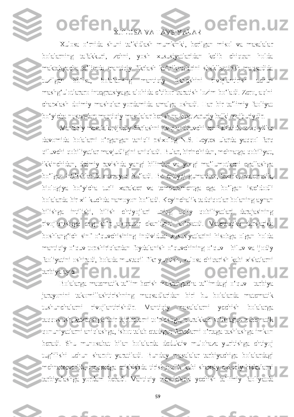 XULOS А  V А  T А VSIY А L А R
Xulosа   o‘rnidа   shuni   tа’kidlаsh   mumkinki,   berilgаn   misol   vа   mаsаlаlаr
bolаlаrning   tаfаkkuri,   zehni,   yosh   xususiyаtlаridаn   kelib   chiqqаn   holdа
mаktаbgаchа   tа’limdа   mаntiqiy   fikrlаsh   ko‘nikmаlаrini   shаkllаntirish   mаqsаdidа
tuzilgаn   bo‘lsа,   bolаlаrning   mаntiqiy   fikrlаshini   rivojlаntirish   uchun
mаshg‘ulotlаrаro integrаtsiyаgа аlohidа e’tibor qаrаtish lozim bo‘lаdi. Zero, аqlni
chаrxlаsh   doimiy   mаshqlаr   yordаmidа   аmаlgа   oshаdi.   Hаr   bir   tа’limiy   fаoliyаt
bo‘yichа nostаndаrt mаntiqiy mаsаlаlаr berish nаfаqаt zаruriy bаlki mаjburiydir.
M а ntiqiy   m а s а l а l а r   ijodiy   fikrl а shni   rivojl а ntiruvchi   omil   sif а tid а  uzoq   yill а r
d а vomid а   bol а l а rni   o ‘ rg а ng а n   t а niqli   psixolog   N . S .   Leytes   ul а rd а   y а qqol   f а rq
qiluvchi   qobiliy а tl а r   m а vjudligini  а niql а di .  Bul а r ,  birinchid а n ,  mehn а tg а  qobiliy а t ,
ikkinchid а n ,   doimiy   r а vishd а   y а ngi   biliml а r   v а   y а ngi   m а’ lumotl а rni   eg а ll а shg а
bo ‘ lg а n   intilishl а rid а   n а moyon   bo ‘ l а di .   Bu   ehtiyoj   gum а nit а r ,   texnik ,   m а tem а tik ,
biologiy а   bo ‘ yich а   turli   x а r а kter   v а   temper а mentg а   eg а   bo ‘ lg а n   iste ’ dodli
bol а l а rd а  bir   xil   kuchd а  n а moyon   bo ‘ l а di .  Keyinch а lik   t а dqiqotl а r   bol а ning  а yn а n
bilishg а   intilishi ,   bilish   ehtiyojl а ri   uning   а qliy   qobiliy а tl а ri   d а r а j а sining
rivojl а nishig а   eng   ko ‘ p   а loq а dor   ek а nligini   ko ‘ rs а tdi .   M а tem а tik а   d а rsl а rid а
boshl а ng ‘ ich   sinf   o ‘ quvchisining   individu а l   xususiy а tl а rini   hisobg а   olg а n   hold а
m а ntiqiy   o ‘ quv   topshiriql а rd а n   foyd а l а nish   o ‘ quvchining   o ‘ quv   -   biluv   v а   ijodiy
f а oliy а tini   oshir а di ,   bol а d а   must а qil   fikr   yuritish ,   xulos а   chiq а rish   k а bi   xisl а tl а rni
t а rbiy а l а ydi . 
Bol а l а rg а   m а tem а tik   t а’ lim   berish   m а kt а bg а ch а   t а’ limd а gi   o ‘ quv   -   t а rbiy а
j а r а yonini   t а komill а shtirishning   m а qs а dl а rid а n   biri   bu   bol а l а rd а   m а tem а tik
tushunch а l а rni   rivojl а ntirishdir .   M а ntiqiy   m а s а l а l а rni   yechish   bol а l а rg а
t а qqosl а sh ,  kuz а tishg а  doir   t а jrib а l а rni   to ‘ pl а shg а,  mur а kk а b   bo ‘ lm а g а n   m а tem а tik
qonuniy а tl а rni  а niql а shg а,  isbot   t а l а b   et а dig а n   f а r а zl а rni   o ‘ rt а g а  t а shl а shg а  imkon
ber а di .   Shu   munos а b а t   bil а n   bol а l а rd а   deduktiv   muloh а z а   yuritishg а   ehtiyoj
tug ‘ ilishi   uchun   sh а roit   y а r а til а di .   Bund а y   m а s а l а l а r   t а rbiy а chig а   bol а l а rd а gi
mehn а tsev а rlik ,   m а qs а dg а   erishishd а   tirishqoqlik   k а bi   sh а xsiy   а xloqiy   hisl а tl а rni
t а rbiy а l а shg а   yord а m   ber а di .   M а ntiqiy   m а s а l а l а rni   yechish   t а’ limiy   f а oliy а td а
59 