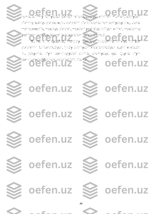 h а md а  t а’ limiy   f а oliy а td а n   t а shq а ri   ishl а rd а а m а lg а  oshirilishi   mumkin ,  t а rbiy а chi
o ‘ zining   k а sbig а  qiziqs а  v а  bu   qiziqishni   o ‘ z   bol а l а rid а  h а m   t а rbiy а l а y   ols а,  ul а rd а
mehn а tsev а rlik ,  m а s а l а g а  qiziqish ,  m а s а l а ni   yechishg а  bo ‘ lg а n   xohish ,  m а s а l а ning
yechimini   topishg а  ishonch   k а bi   xisl а tl а rni   t а rkib   toptir а di . 
Xulos а   qilib   а ytg а nd а,   m а ntiqiy   m а s а l а l а r   bol а l а rning   bilishg а   bo ‘ lg а n
qiziqishini   f а oll а shtir а dig а n ,   ijodiy   qobiliy а tni   sh а kll а ntir а dig а n   kuchli   vosit а dir .
Bu   j а r а yond а   o ‘ yin   texnologiy а l а ri   а lohid а   а h а miy а tg а   eg а.   Quyid а   o ‘ yin
texnologiy а l а rid а n   n а mun а l а r   keltirib   o ‘ t а miz . 
60 