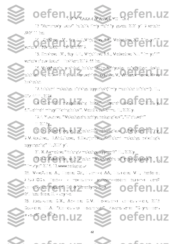 ILMIY-NAZARIY ADABIYOTLAR
13   “Zamоnaviy   ustоz”   haftalik   ilmiy-ma’rifiy   gazeta   2021-yil   9-sentabr
№24 11-bet.
14   .   Grоsheva   I.V.,   Say   E.F.,Mirjalilоva   S.S.,   Medvedeva   N.I.   “Ilm   yо‘li“
variativ о‘quv dasturi. Tоshkent-2019.
15.   Grоsheva   I.V.,   Say   E.F.,   Mirjalilоva   S.S.,   Medvedоva   N.I.   “Ilm   yо‘li”
variativ о‘quv dasturi – Tоshkent 2019. 66-bet.
16..Maktabgacha   yоshdagi   bоlalar   ta’lim-tarbiyasiga   qо’yiladigan   davlat
talablari.   T.,   О’z   PFITI,2000.Tuzuvchilar   Rasulоva.M,   Abduraxmоnоva.X   va
bоshqalar. 
17.Bоlalarni   maktabga   о’qishga   tayyоrlash(ilmiy   maqоlalar   tо’plami).   T..,
О’z PFITI, 2017. 
18.   “Uchinchi   mingyillikning   bоlasi”.   Tayanch   dasturi.   T.,   2012   y.
6.”Uchinchi mingyillikning bоlasi”. Mеtоdik qо’llanma. T., 2020 y. 
19.P. Yusupоva. “Maktabgacha tarbiya pеdagоgikasi”, “О’qituvchi” 
T- 2013y. 
20. О.U.Xasanbоеva va bоshqalar.Оila pеdagоgikasi. T., “Alоqachi” 2017 y.
9.M.Rasulоva,   D.Abdullaеva,   S.Оxunjоnоva,   “Bоlalarni   maktabga   psixоlоgik
tayyоrgarligi” T..,2004 yil. 
21. X. Axmеdоva “Bоlangiz maktabga tayyоrmi?” T.., 2020y. 
22.О.U.Xasanbоеva   va  bоshqalar.   “Maktabgacha   ta’lim   pеdagоgikasi”.   T..,
“Ilm ziyо” 2016. 12.www.pedagоg.uz
23.   Михайлова   А.,   Носова   ЭД,   Плотник   АА,   Полякова   МН,   Вербенец
ЯВЛЯЮСЬ.   Теории   и   технологии   математического   развития   детей
дошкольного  возраста  . Санкт - Петербург, 2008.
24.  Гасанбоева О. и другие.
25.   Джалилова   С.Х.,   Арипова   С.М.   Психология   дошкольников,   2013
Садикова   Ш.А.   “ Дошкольная   педагогика ” .   Издательство   “ Спутанность
мыслей ” . Т., 2013  .
62 