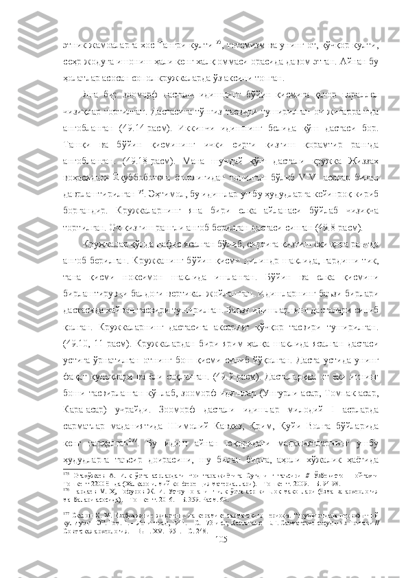 этник жамоаларга хос Тангри култи 175
, тотемизм ва унинг от, қўчқор култи,
сеҳр-жодуга ишониш ҳали кенг халқ оммаси орасида давом этган. Айнан бу
ҳолатлар асосан сопол кружкаларда ўз аксини топган.
Яна   бир   зооморф   дастали   идишнинг   бўйин   қисмига   қатор   пара ллел
чизиқлар тортилган. Дастасига  тўнғиз тасвири туширилган оч жигаррангда
ангобланган   (49.14-расм).   Иккинчи   идишнинг   белида   қўш   дастаси   бор.
Ташқи   ва   бўйин   қисмининг   ички   сирти   қизғиш   қорамтир   рангда
ангобланган.   (49.18-расм).   Мана   шундай   қўш   дастали   кружка   Жиззах
воҳасидаги   Ёқуббоботепа   ёгорлигидан   топилган   бўлиб   V-VI   асрлар   билан
даврлаштирилган 176
.  Эҳтим ол, бу идишлар ушбу ҳудудларга кейинроқ кириб
боргандир.   Кружкаларнинг   яна   бири   елка   айланаси   бўйлаб   чизиқча
тортилган. Оч қизғиш рангли ангоб берилган дастаси синган (49.8-расм).
Кружкалар қўлда нафис ясалган бўлиб, сиртига қизғиш ёки қора рангда
ангоб  берилган.  Кружканинг  бўйин  қисми  цилиндр  шаклида,  гардиши  тик,
тана   қисми   ноксимон   шаклида   ишланган.   Бўйин   ва   елка   қисмини
бирлаштирувчи балдоғи вертикал жойлашган. Идишларнинг баъзи бирлари
дастасида ҳайвон тасвири туширилган. Баъзи идишларнинг дасталари синиб
қолган.   Кружкаларнинг   дастасига   аксарият   қўчқор   тасвири   туширилган.
(49.10,   11-расм).   Кружкалардан   бири   ярим   ҳалқа   шаклида   ясалган   дастаси
устига   ўрнатилган   отнинг   бош   қисми   синиб   йўқолган.   Даста   устида   унинг
фақат   қулоқлари   ва   ёли   сақланган.   (49.9-расм).   Дасталарида   от   ёки   итнинг
боши тасвирланган   кўплаб,  зооморф   идишлар  (Унгурли-асар,  Томпак-асар,
Кара-асар)   учрайди.   Зооморф   дастали   идишлар   милодий   I   асрларда
сарматлар   маданиятида   Шимолий   Кавказ,   Қрим,   Қуйи   Волга   бўйларида
кенг   тарқалган 177
.   Бу   идиш   айнан   юқоридаги   маданиятларнинг   ушбу
ҳудудларга   таъсир   доирасини,   шу   билан   бирга,   аҳоли   хўжалик   ҳаётида
175
  Отахўжаев   А.   Илк   ўрта   асрлардаги   Чоч   тараққиётига   Суғднинг   таъсири   //   Ўзбекистон   пойтахти
Тошкент 2200 ёшда (Халқаро илмий конференция материаллари). – Тошкент.  2009.  – Б .  94-98 . 
176
  Пардаев   М.   Ҳ,   Ғофуров   Ж.   И.   Уструшонанинг   илк   ўрта   аср   қишлоқ   маконлари   (ёзма   ва   археология
манбалари асосида). –  Тошкент .  2016. – Б. 359. Расм.   60.
177
  Скалон   К.  М.  Изображение  животных   на  керамике   сарматского   периода.   “ Труды  отдела  первобытной
культуры ГЭ” . Том.  1.  –   Ленинград, 1941.  – С.  173 и сл;   Кастананян Е.Г. Сарматские сосуды из Тритаки  //
С оветская археология. –  Вып .  XV. 1951.  – С.  248.
105 