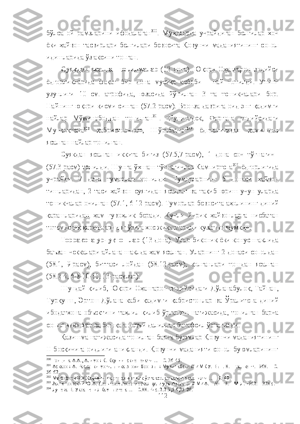 бўлса   ой   рамзларини   ифодалаган 200
.   Муҳрларда   учрайдиган   белгилар   хоч
ёки   ҳайвон   тасвирлари   белгилари   бевосита   Қовунчи   маданиятининг   сопол
идишларида ўз аксини топган.
Суякдан   ясалган   топилмалар   (12   дона).   Юқори   Оҳангарон   водийси
ёдгорликларида   фақат   бир   дона   мусиқа   асбоби   -   най   топилди.   Унинг
узунлиги   10   см.   атрофида,   юзасида   йўнилган   3   та   тешикчалари   бор.
Найнинг юқори қисми синган (57.2-расм). Бронза даврига  оид энг қадимги
найлар   Мўминободдан   топилган 201
.   Шунингдек,   Фарғона   водийсидаги
Мунчоқтепа 202
  қабристонидан,   Шўрабашат 203
  ёдгорлигидан   қамишдан
ясалган найлар топилган.
Суякдан   ясалган   иккита   бигиз   (57.5,7-расм),   1   дона   соч   тўғнағич  
(57.3-расм) топилди. Шунга ўхшаш тўғнағичлар Кампиртепа 204
  ёдгорлигида
учрайди.   7   дона   туморлар   топилди.   Туморларнинг   5   донаси   ҳайвон
тишларидан,   2   таси   ҳайвон   суягидан   ясалган   ва   тақиб   юриш   учун   уларда
тешикчалар очилган (57.1, 6-12-расм). Туморлар бевосита   аҳолининг диний
қарашларидан   ҳам   гувоҳлик   беради.   Кучли   йирик   ҳайвонларга   нисбатан
тотемистик қарашларнинг ўзига хос жиҳатларини кузатиш мумкин.
Терракота урчуқтошлар   (13 дона). Улар биконик ёки конус шаклида
баъзан чеккалари айлана шаклда ҳам ясалган. Уларнинг 2 донаси сополдан
(58.1,   9-расм),   биттаси   лойдан   (58.12-расм),   қолганлари   тошдан   ясалган
(58.2-4, 6-8-10-11, 13-расмлар).
Шундай   қилиб,   Юқори   Оҳангарон   водийсидаги   Дўланабулоқ,   Тайпан,
Турқушн,   Эртош-Дўлана   каби   қадимги   қабристонлар   ва   Ўралитепа   диний
ибодатхона   объектини   таҳлил   қилиб   ўрганиш   натижасида,   топилган   барча
сопол идишлар ва бошқа ашёвий далиллар батафсил ўрганилди.
Қазишма натижасида топилган барча буюмлар Қовунчи маданиятининг
II  босқичига  оидлиги аниқланди.  Қовунчи маданияти  сопол буюмларининг
200
  Гри цина  А.А.,  Алимов К. Каунчинские печати  ...  – С. 36-45.
201
  Аскаров А. Раскопки могильника эпохи бронзы в Муминабаде // ИМКУ. Вып. 8. – Ташкент. 1968. – С.
56-62.
202
  Матбобоев Б.Х.Қадимги Фарғонанинг илк ўрта асрлар даври маданияти ...  – Б.149.
203
  Заднепровский Ю.А. Древнеземледельческая культура Ферганы // МИА.   –   № 118. –   М-Л .  1962. –   328 с.
204
  Лунева  В.   Украшения Кампыртепа .. .   – С.88. Рис. 2.2-3,5-6,25-26.
112 