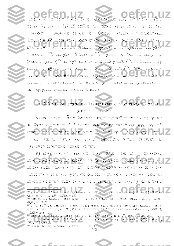 тарқалиши   Тошкент   воҳаси   билан   чекланиб   қолмай,   Сирдарёнинг   ўрта
оқими   йўналиши   бўйлаб   жойлашган   барча   ҳудудларни,   шу   қаторда
Тожикистон   ҳудудида   жойлашган   Қурама   тизмасининг   этакларида,
Қозоғистоннинг   жанубий   қисмларида,   Жиззах   вилояти   ҳудудларида
ёйилганлиги   исботланган.   Масалан,   бундай   сопол   буюмлар   жанубий
Тожикистон 205
,   жанубий   Ўзбекистон 206
,   шунингдек,   Фарғона   жанубида
(Исфара   тумани) 207
  ва   Чуй   водийсида   кўплаб   учрайди 208
.   С.   Сорокин   бу
жараённи   кўчманчилик   ҳаракати   билан   боғлайди 209
.   Ўша   даврдаги
ижтимоий   –   сиёсий   жараёнлар   чорвадор   аҳолининг   кенг   миқёсида
тарқалишига замин яратди.  Натижада  Қовунчи  даври сопол буюмларининг
кенг ҳудудларга тарқалишига олиб келди.
III. 2. Ўрта Оҳангарон водийси ҳунармандчилик маҳсулотлари ва
уларнинг таснифи
Мавзу доирасида  Ўрта Оҳангарон водийсида жойлашган Имлоқ- Тункат
ва   Суюрлитепада   олиб   борилган   қазишмалар   жараёнида   жуда   кўплаб
археологик   топилмалар   қўлга   киритилди.   Улар   кулолчилик   маҳсулотлари,
тошдан   ясалган   турли   хил   меҳнат   қуроллари,   металл   буюмлар   ва
нумизматика материалларидан иборат.
Ҳунармандчилик   маҳсулотлари.   Ўрта   Оҳангарон   водийсида
археологик   изланишлар   қадимги   Тункат   ва   Суюрлитепада   олиб   борилиб,
асосий   мақсад   қадимги   Тункат   шаҳрининг   ижтимоий-иқтисодий   ва   сиёсий
характерини   ўрганиб,   Суюрлитепада   эса   ёдгорликнинг,   биринчи   навбатда,
археологик   стратиграфиясини   аниқлашга   қаратилган   эди.   Тункатда   бизга
205
  Дьяконов   П.И.   Археологические   работы   в   нижнем   течении   реки   Кафирнигана   (Кобадиан)   (1950-1951
г.) .  МИА .  37. M.I., 1953,  – С .287, рис.22.
206
  Кабанов   С.К.   Археологические   раскопки   на   Шор-тепе   близ   Карши.   Изв.АН   УзССР,   1954,   I,   –   С .   88-
89,99, рис.12-13.
207
  Литвинский   Б.А.   Исследование   могильников   Исфаринского   района   в   1958   г.   Сб.:   "Археологические
работы в   Таджикистане", вып. УІ (І958 г.).  –  Сталинабад, 1961 (Тр.   Ин-та   история им.А.Дониша, т.ХХУП),
–   С .73-74, рис.11.
208
  Абетеков   А.К.   Археологические   памятники   кочевых   племен   в   западной   части   Чуйской   долины   (по
материалам   раскопок   1961   г.)   //   Древняя   и   раннесредневековая   культура   Киргиз истан а   (Сб.).   –   Фрунзе,
1967,  –   С .39, рис.З.
209
  Сорокин   С.С. О происхождении керамики...  –   С .146.
113 