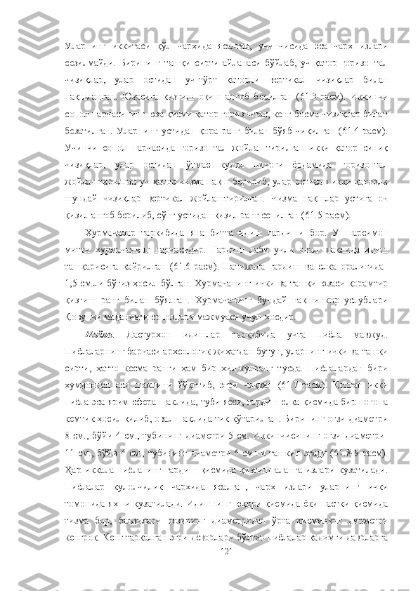 Уларнинг   иккитаси   қўл   чархида   ясалган,   учинчисида   эса   чарх   излари
сезилмайди.   Бирининг   ташқи   сирти   айланаси   бўйлаб,   уч   қатор   горизонтал
чизиқлар,   улар   остидан   уч-тўрт   қаторли   вертикал   чизиқлар   билан
нақшланган.   Юзасига   қизғиш   оқиш   ангоб   берилган   (61.3-расм).   Иккинчи
сопол парчасининг юза қисми қатор горизонтал, кенг босма чизиқлар билан
безатилган.   Уларнинг   устидан   қора   ранг   билан   бўяб   чиқилган   (61.4-расм).
Учинчи   сопол   парчасида   горизонтал   жойлаштирилган   икки   қатор   синиқ
чизиқлар,   улар   остидан   ўтмас   кулол   пичоғи   ёрдамида   горизонтал
жойлаштирилган уч қатор чизма нақш берилиб, улар остидан икки қаторли
шундай   чизиқлар   вертикал   жойлаштирилган.   Чизма   нақшлар   устига   оч
қизил ангоб берилиб, сўнг устидан қизил ранг сепилган (61.5-расм). 
Хурмачалар   таркибида   яна   битта   идиш   гардиши   бор.   У   шарсимон
митти   хурмачанинг   парчасидир.   Гардиш   лаби   учли   овал   шаклида   идиш
ташқарисига   қайрилган   (61.6-расм).   Натижада   гардиш   ва   елка   оралиғида  
1,5 см.ли бўғиз ҳосил бўлган. Хурмачанинг ички ва ташқи юзаси қорамтир
қизғиш   ранг   билан   бўялган.   Хурмачанинг   бундай   нақшинкор   услублари
Қовунчи маданияти сополлари мажмуаси учун хосдир.
Пиёла .   Дастурхон   идишлар   таркибида   учта   пиёла   мавжуд.
Пиёлаларнинг барчаси археологик жиҳатдан бутун, уларнинг ички ва ташқи
сирти,   ҳатто   кесма   ранги   ҳам   бир   хил-кулранг   тусда.   Пиёлалардан   бири
хумдондан   асл   шаклини   йўқотиб,   эгри   чиққан   (61.7-расм).   Қолган   икки
пиёла эса ярим сфера шаклида, туби ясси, гардиш елка қисмида бир поғона
кемтик ҳосил қилиб, овал шаклида тик кўтарилган. Бирининг оғзи диаметри
8 см., бўйи 4 см., тубининг диаметри 5 см. Иккинчисининг оғзи диаметри  
11 см., бўйи 4 см., тубининг  диаметри 6 см.ни ташкил этади (61.8-9-расм).
Ҳар   иккала   пиёланинг   гардиш   қисмида   қизғиш   аланга   излари   кузатилади.
Пиёлалар   кулолчилик   чархида   ясалган,   чарх   излари   уларнинг   ички
томонида яхши кузатилади. Идишнинг юқори қисмида ёки пастки қисмида
тизма   бор,   баъзилари   оғзининг   диаметридан   ўрта   қисмининг   диаметри
кенгроқ. Кенг тарқалган эгри деворлари бўлган пиёлалар қадимги даврларга
121 