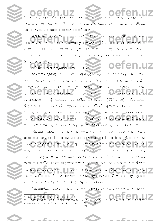 бориб  тақалади.   Милодий  I   минг   йилликнинг  биринчи   ярмида   бу  идишлар
Фарғона учун хосдир 221
. Бундай идишлар Жетиасарда кенг тарқалган бўлса,
кейинчалик Тошкент воҳасига кириб келган 222
.
Кружка .   Дастурхон   идишлар   таркибида   икки   парча   кружка
гардишлари   ва   бир   дона   дастаси   учратилган   ( 61 .10-расм).   Уларнинг   бири
дастали,   иккинчиси   дастасиз.   Ҳар   иккала   сопол   парчаси   ҳам   оч   қизил
рангда, яхшилаб пардозланган. Кружка дастаси устки қисми кесма нақшлар
билан безатилган.
4. Ибодатхона муқаддас идишлари.
Митти   қадаҳ .   Ибодатхона   муқаддас   идишлар   таркибида   уч   парча
митти   қадаҳ   гардиш   парчалари   топилган.   Бирининг   текис   гардиш   лаби
учбурчак   шаклли   тус   олган   (62.1-расм).   Иккинчисининг   гардиш   лаби
ҳалқасимон шаклда учбурчак ҳосил қилган (62.2-расм). Учинчисининг лаби
тўлқинсимон   кўринишда   расмийлаштирилган   (62.3-расм).   Уларнинг
барчаси   кулолчилик   қўл   чархида   ясалган   бўлиб,   хумдонда   яхши   пишган.
Уларда   диний   маросимлар   вақтида   муқаддас   хаома   типидаги   ичимликлар
татиб   кўрилган   бўлиши   мумкин.   Бундай   диний   маросимлар   ўтказиш
оташпараст аждодларимиз орасида ҳатто бронза давридан маълум бўлган.
Пилта   чироқ .   Ибодатхона   муқаддас   идишлари   таркибида   пиёла
сифатида   ясалиб,   бироқ   хумдондан   яроқсиз   чиқиб,   оқибатда   ўзининг   асл
шаклини   йўқотиб,   овалсимон   тус   олган   идишча   бор   (62.4-расм).   Сўнгра
ундан   пилта   чироқ   сифатида   фойдаланилган.   Пиёланинг   туби   текис,
гардиши   жуда   юпқа,   қиррали   қилиб   ишланган.   Идишдан   пилта   чироқ
сифатида фойдаланиш жараёнида унга қуйилган қора мойни унинг нисбатан
ғалвирак   танаси   шимиб,   пилтачироқ   қорайиб   кетган.   Унинг   ташқи   тубида
идиш   лойининг   бироз   қизғиш   излари   кузатилади.   Эҳтимол,   бу   кучли
алангадан ҳосил бўлган доғ излари бўлиши мумкин.
Чилимдон .  Ибодатхона сопол идишларида бир дона чилимдон учрайди
221
  Козенкова В.И .  Гайрат-тепа, –   С.230, рис.5.I.
222
  Буряков   Ю.Ф.   И сторическа я   топографи я   древних   городов   Ташкентского   оазиса   (историко-
археологический очерк Чача и Илака). –   Ташкент. 1 97 5 . – С.  1 36.  Рис.  48 .
122 