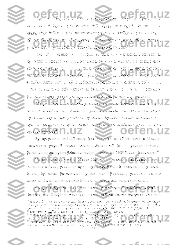 Оҳангарон   водийсининг тоғли қисми, айниқса, Чотқол ва Қурама тоғи
хилма-хил   фойдали   қазилмаларга   бой   ҳудуд   саналади 19
.   Бошқа   тоғли
ҳудудларда   фойдали   қазилмалар   камроқ   учрайди.   Фойдали   қазилмалардан
қўнғир кўмир, рух, молибден, кумуш, олтин,   мармар, оҳак, цемент,   феруза,
ўтга чидамли тупроқ (каолин) заҳираларига ниҳоятда бой 20
Оҳангарон   ҳавзаси нинг   300-500   м .   баландлигида   асосан,   эфемер   ва
қўнғирбош,   эфемероид:   лолақизғалдоқ,   буғдойиқ,   жавдар,   оқ   коврак   каби
ўсимликлар ўсади.  500-1200   м . баландликларда  қўнғирбош,  какра, бўтакўз,
мармарак,   сариқчой   гиёҳлари;   дўлана,   тоғолча,   аччиқ   бодом   буталари
учрайди. Дарахтлардан дўлана, бодом, зирк, арча, ёнғоқ, заранг, қайин, тол,
терак,   олма,   олча   каби   дарахт   ва   буталар   ўсади.   2500   м. дан   юқоридаги
ўтлоқларида мушукқуйруқ, таран, лола ва бошқа ўсимликлар учрайди.
Юқори   Оҳангарон   аҳоли   пунктларининг   асосий   қисми   дарёнинг   ўнг
қирғоғида   жойлашган.   Дарёнинг   уларга   параллел   чап   қирғоғида   аҳоли
пунктлари   жуда   кам   учрайди.   Бу   ҳолат   Қурама   тизмаси   адирларининг
қуёшга   тескарилиги,   кўчки   хавфи   ва   йўлсизлик   сабаблари   билан   боғлиқ
бўлиши мумкин 21
.
Бу   ҳудуднинг   табиий-географик   тавсифи   хитой   ва   араб   сайёҳлари
асарларида   умумий   тарзда   ёзилган.   Замонавий   фан   ютуқлари   негизида
ўрганилиши эса рус ва ўзбек олимлари  томонидан  1923 йилдан бошланган 22
.
Тадқиқотлар   давомида   Юқори   Оҳангарон   ҳавзасида   жойлашган   катта
ва   кичик   сойлар,   уларнинг   сув   ресурслари   ўрганиб   чиқилган.   Шу   билан
бирга,   бу   ҳавза   ўсимликлар   дунёси,   тоғ   чўққилари,   уларнинг   денгиз
сатҳидан баландлиги текшириб чиқилган ҳамда харитага киритилган.
Чотқол ва Қурама тизмалари шамол учун “тупик”  вазифасини ўтайди.
Бекобод   ёки   Оққўрғон   томондан   шамол   ҳайдаб   келган   булутлар   Фарғона
19
  Буряков Ю.Ф. Из прошлого Чаткало-Кураминского промышленного района (К истории  горного дела и
металлургии  средневекового   Илака).  Автореф.   дисс…  канд.  ист.  наук.  –  Ташкент,  1966.  –  С.  10-11;  Ўша
муаллиф.   Горное дело и металлургия средневекового Илака. – М., 1974. – С. 43-44,   54,   56,   87, 112.
20
  Ўзбекистон миллий энциклопедияси. – Тошкент, 2004, 8-жилд, – Б. 534-535.
21
 Исабеков Б.И. Оҳангарон водийсининг табиий-географик шароити ва унинг антропоген ландшафтининг
шаклланиши // Имом Бухорий сабоқлари. – 2017. –  №  2. –Б. 35-37.
22
  Хазратқулов   О.Х.,   Абдуназаров   Р.,   Саидов   А.,   История   изучения   природы   бассейна   р.   А хангаран   в
советской период  //  Материалы конференции, ВИНИТИ .  УДК 910. 556. 30 (575. 11). –   С.2-5.
13 