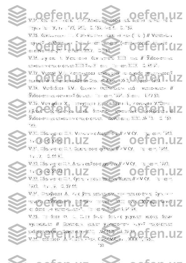 V .24 .   Крашенинникова   Н.   И.   Археологические   наблюдения   на   Чаш-тепе.
Труды   ТашГУ, вып. 172, I960,  – С . 159.  Р ис. 6.  – С. 159.
V .25 .   Камоллиддин   Ш.   К   этимологии   названия   Чач   (Шаш)   //   Материалы
научной   конференции   “Чач-Бинкет-Ташкент   (историческое   прошлое   и
современность)”. – Ташкент. 2007. – С. 152.
V .26 .   Лунева   В.   Украшения   Кампыртепа   2002   года   //   Ўзбекистонда
археологик тадқиқотлар 2002-йил 3 – сон. – Тошкет. 2003. – С. 86-91.
V .27.   Массон   М.Е.   Историческая   археология   на   службе   геологической
разведки  //  Народное хозяйство Средней Азии,  –   № 2, –  Ташкент  1930.
V .28 .   Матбобоев   Б.М.   Қадимги   Фарғонадаги   дафн   маросимлари   //
Ўзбекистонда ижтимоий фанлар. – Тошкент. 1994. –5- сон. – Б. 47-52.
V.29.   Матякубов   Ҳ.,   Нормуродов   Д.,   Исабеков   Б.,   Исмаилов   У.“Эртош
Дўлана”   ёдгорлигида   олиб   борилган   археологик   тадқиқотлар   //
Ўзбекистонда  археологик тадқиқотлар. – Самарқанд.  2020. № 12. – С. 153-
163.
V .30 .   Обельченко   О.В.   Могильник   Аждартепа   //   ИМКУ.   –   Ташкент.   1962.
Вып. 7. – С. 57-70.
V .31 .   Обельченко   О.В.   Сазаганские   курганы   //   ИМКУ.   –   Ташкент.   1966.   –
Вып. 7. – С. 66-80.
V .32 . Обельченко О.В. Агалыксайские курганы // ИМКУ. – Ташкент. 1972. –
Вып. 9. – С. 56-72.
V .33 . Обельченко О.В. Курганы около селения Хазара // ИМКУ. – Ташкент.
1972. – Вып. 9. – С. 57-66.
V.34.   Отахўжаев   А.   Илк   ўрта   асрлардаги   Чоч   тараққиётига   Суғднинг
таъсири.   “Ўзбекистон   пойтахти   Тошкент   2200   ёшда.   Ҳалқаро   илмий
конференция материаллари”. – Тошкент. 2009. – Б. 94-98.
V.3 5 .   Тошбоев   Ф.   Е.   Олов   билан   боғлиқ   удумлар   ҳақида   баъзи
мулоҳазалар   //   Самарқанд   давлат   университети   илмий   тадқиқотлар
ахборотномаси. – Самарқанд. 2010. – №4 (62). – Б. 29-33.
V.3 6 . Тереножкин А. И. Согд и Чач. КСИИМК, вып. ХХХШ, 1950.
152 