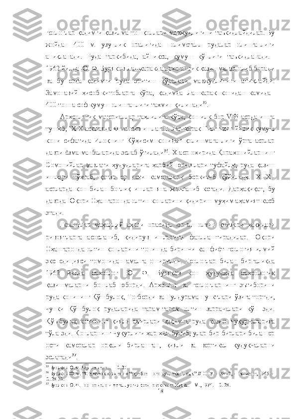 геологлар қадимги қазилма тошқоллари мавжудлигини таъкидлайдилар. Бу
жойдан   400   м.   узунлик   оралиғида   полиметалл   рудалар   олинганлиги
аниқланади.   Руда   таркибида,   айниқса,   кумуш   кўплиги   таъкидланади.  
1962 йилда Ю. Ф. Буряков Лашкаракда археологик қазишмалар олиб боради
ва   бу   ерда   қадимги   руда   эритиш   қўралари   мавжудлигини   аниқлайди.
Замонавий   ҳисоб-китобларга   кўра,   қадимда   Лашкарак   конидан   камида  
400 тонна соф кумуш олинганлиги тахмин қилинади 35
.
Археологик материаллар таҳлилига  кўра, кон илк бор  VIII  асрда ишга
тушиб, IX-X асрларда интенсив ишлаган. Лашкарак Шошнинг йирик кумуш
кони   сифатида   Илоқнинг   Кўҳисим   конидан   қолишмаганлиги   ўрта   асрлар
даври ёзма манбаларида эслаб ўтилади 36
. X аср охирида Қорахонийларнинг
Сомонийлар   давлати   ҳудудларига   ҳарбий   юришлари   туфайли,   руда   қазиш
ишлари   тўхтаб,   қатор   ер   ости   камералари   беркитиб   қўйилади.   XI - XII
асрларда   кон   билан   боғлиқ   ишлар   яна   жонланиб   кетади.   Дарҳақиқат,   бу
даврда Юқори Оҳангаронда олтин конларини қидириш муҳим аҳамият касб
этади.
Геологлар   маҳаллий   аҳоли   орасида   юрган   олтин   конлари   ҳақидаги
ривоятларга   асосланиб,   қидирув   ишларини   фаоллаштирадилар.   Юқори
Оҳангаронда   олтин   конларини   топишда   биринчи   кашфиёт   геология   илмий
экспедицияси   томонидан   амалга   оширилди.   Геологлар   билан   биргаликда
1962   йилда   археолог   Ю.   Ф.   Буряков   кон   ҳудудида   археологик
қазишмаларни   бошлаб   юборди.   Археолог   ва   геологларнинг   эътиборини
руда конининг Қўшбулоқ, Тоғберди ва   Гулдурама пунктлари ўзига тортди,
чунки   Қўшбулоқ   рудаларида   тарам-тарам   олтин   заррачалари   кўп   эди.
Қўшбулоқ   конининг   қияли   адирлари   қадимги   руда   қазиш   чуқурчаларига
тўла эди. Конларнинг чуқурлиги ҳар хил бўлиб, улар бир-бирлари билан ер
ости   камералар   орқали   бирлашган,   қияли   ва   вертикал   қудуқчаларни
эслатади 37
.
35
  Буряков Ю.Ф. Горное дело... – С. 2 0 .
36
  Буряков Ю.Ф. “О местонахождении “серебренного рудника Шаша” // ОНУ. – № 12, – Ташкент, 1965. –
С. 28- 30 .
37
  Буряков Ю.Ф.  Горное дело и металлургия средневекового Илака.  – М.,  1974. – С. 28.
18 