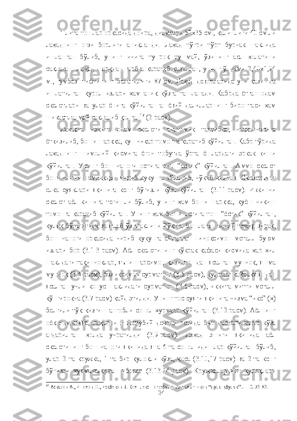 Плита  тошлар орқасида доира, диаметри 50х35 см., қалинлиги 40 см.ли
лаҳаднинг   оғзи   борлиги   аниқланди.   Лаҳад   тўғри   тўрт   бурчак   шаклида
ишланган   бўлиб,   унинг   ичига   тупроқ   тушмай,   ўзининг   асл   ҳолатини
сақлаган.   Лаҳад   шарқдан   ғарбга   қаратиб   қазилган,   унинг   ўлчами   2,40х1,94
м.,   гумбаз   шифтининг   баландлиги   87   см.   Лаҳад   деворларида   уни   қазишда
ишлатилган   қурол   излари   ҳам   аниқ   кўзга   ташланади.   Қабрда   ётган   одам
скелетлари   ва   улар   ёнига   қўйилган   ашёвий   далилларнинг   биронтаси   ҳам
шикастланмай сақланиб қолган 47
 (2-расм).
Лаҳадга   иккита   одам   скелети   анатомик   тартибда,   чалқанчасига
ётқизилиб, боши шарққа, кун чиқар томонга қаратиб қўйилган. Қабр тўрида
лаҳаднинг   шимолий   қисмига   ёғоч   тобутда   ўрта   ёшлардаги   эркак   киши
қўйилган.   Унинг   бош   чаноғи   остига   тош   “ёстиқ”   қўйилган.   Аммо   скелет
бош   чаноғи   намликдан   чириб   кукунга   айланиб,   чўкиб   қолган.   Скелетнинг
елка   суяклари   яқинига   кенг   бўғизли   кўза   қўйилган   (3. 11- расм).   Иккинчи
скелет   аёл   кишига   тегишли   бўлиб,   унинг   ҳам   боши   шарққа,   қуёш   чиқиш
томонга   қаратиб   қўйилган.   Унинг   ҳам   боши   остига   тош   “ёстиқ”   қўйилган,
қулоқ бўшлиғида занглаб ўз шаклини йўқота бошлаган оддий темир зирак,
бош   чаноғи   орқасида   чириб   кукунга   айланган   пичоқсимон   металл   буюм
излари   бор   (3.1-3-расм).   Аёл   скелетининг   кўкрак   қафаси   қисмида   ҳар   хил
шаклдаги тақинчоқлар, яъни шарсимон қизилтошдан ясалган мунчоқ, яшма
мунчоқ (3.4-расм), балиқсимон сурматош (3.5-расм), кулранг қайроқтошдан
ясалган   учли   конус   шаклидаги   сурматош   (3.6-расм),   иккита   митти   металл
қўнғироқча (3.7-расм) қайд этилди. Унинг тос   суяги  яқинига чизма “икс” (х)
белгили  тўқ қизғиш  ангобли  сопол  хурмача  қўйилган  (3.12-расм). Аёлнинг
оёқ   томонида,   лаҳаднинг   жанубий   девори   остида   бир   дастали   катта   кўза
ағдарилган   ҳолда   учратилди   (3.9-расм).   Лаҳад   эшиги   яқинида   аёл
скелетининг  бош чаноғи   яқинида  яна  6 та  сопол  идишлар  қўйилган  бўлиб,
улар   2   та   кружка,   1   та   бир   қулоқли   кўза,   коса   (3.10,17-расм)   ва   2   та   кенг
бўғизли   хурмачалардан   иборат   (3.13-14-расм).   Кружкаларнинг   қулоқлари
47
  Аскаров А., Иномов О., Исабеков Б. Комплекс погребальных памятников “Дуланабулак”...  – С .  73-83.
24 