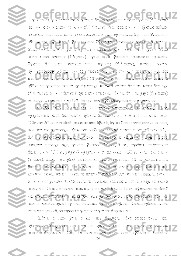 Шунингдек, унинг тос суяги устида бел камарининг темир тўқаси (6.1-расм)
ва   пичоқ   синиқлари   топилди   (6.2-4-расм).   Аёл   скелетининг   кўкрак   қафаси
қисмида бир шода катта-кичик ҳажмдаги тош мунчоқлар бор эди. Уларнинг
кўпчилиги   шўр   босиб   ўз   шаклини   йўқотган,   баъзилари   уқаланиб   кетган.
Улар ичидан атиги  тўртта мунчоқни авайлаб  олиш имконияти бўлди. Улар
катта   яшма   мунчоқ   (6.5-расм),   тузда   эриб,   ўзининг   шарсимон   шаклини
йўқота   бошлаган   мармар   тош   мунчоқ   (6.6-расм),   металл   митти
қўнғироқчадан   иборат   эди   (6.7-расм).   Аёл   скелетининг   оёқ   томонида   эса
сопол   идишлар   топилди   (6.10-12-расм).   Боши   шимоли- ғарбга   қаратиб
қўйилган   учинчи   скелет   қулоқларида   занглаб   кетган   бронза   зирак   бор   эди
(6.8.-расм).   Унинг   бармоқ   суяклари   орасидан   битта   бронза   узук   (6.9-расм)
топилди. Лаҳаднинг ғарбий девори ости бўйлаб кул излари учратилди.
4-қабр .   38   м.   ли   траншеянинг   ғарбий   чегарасида,   ер   сатҳидан   2   м.
чуқурликда   қабр   белгилари   кўрина   бошлади.   Янги   мозор   топилган   жой
“Объект А”нинг ғарбий чекка қисми бўлиб, бу жойнинг материгида қаттиқ,
зич   қатлам   учрамади.   Қазилма   майдони   жануб   томонга   кенгайтирилиб,  
2,40   м.   чуқурликка   етганда   лаҳад   чегаралари   аниқланди.   Лаҳад   деярли
квадрат   шаклда   эди,   унинг   ўлчами   2,40х2,15   м.,   гумбаз   шифтининг
баландлиги 1,10 м., умумий чуқурлиги ер сатҳидан 2,90 м.ни ташкил этади
(7-расм).   Лаҳад   жанубий   деворининг   ўрта   қисмидан   12   та   қайроқтошга
ўхшаш   тошлар   билан   беркитилган   дромос   тешиги   топилди.   Дромос   ҳар
доимгидек жанубдан шимолга қаратиб қазилган. Дромосдан лаҳадга кириш
эшигининг ўлчами 70х65 см.га тенг.  Лаҳад дромосга  перпендикуляр қилиб
қазилган.   Лаҳад   ичидаги   скелетлар   ва   улар   билан   бирга   кўмилган   ашёвий
далиллар   тупроқдан   тозалангач,   маълум   бўлдики,   лаҳад   гумбази   траншея
қазиш вақтида қулаб тушган ва лаҳад тупроққа тўлган. Лаҳад тубига плита
тошлар терилиб, марҳумлар уларнинг устига ётқизилган.
Қабрга   ёшлари   ўрта   ёшдан   кам   бўлмаган   бир   эркак   билан   аёл
кўмилган.   Уларнинг   бош   томони   қуёш   чиқиш   томонига,   яъни   шарққа
қаратиб   ётқизилган.   Оёқ   томонига   иккита   сопол   идиш   қўйилган.   Биринчи
26 