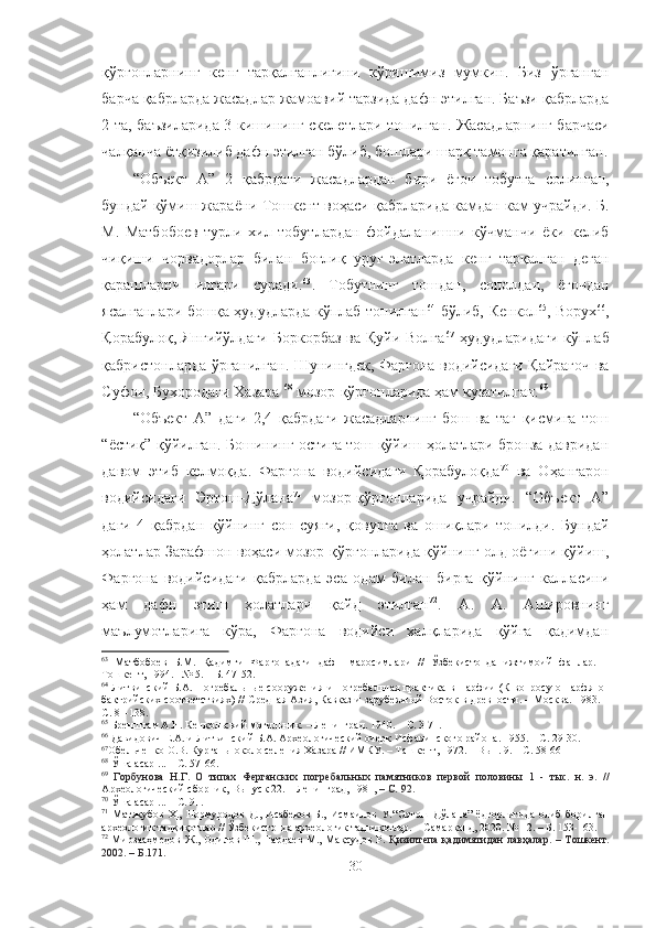 қўрғонларнинг   кенг   тарқалганлигини   кўришимиз   мумкин.   Биз   ўрганган
барча қабрларда жасадлар жамоавий тарзида дафн этилган. Баъзи қабрларда
2 та, баъзиларида 3 кишининг скелетлари топилган. Жасадларн инг барчаси
чалқанча ётқизилиб дафн этилган бўлиб, бошлари шарқ тамонга қаратилган.
“Объект   А”   2   қабрдаги   жасадлардан   бири   ёғоч   тобутга   солинган,
бундай кўмиш жараёни Тошкент воҳаси қабрларида камдан-кам учрайди. Б.
М.   Матбобоев   турли   хил   тобутлардан   фойдаланишни   кўчманчи   ёки   келиб
чиқиши   чорвадорлар   билан   боғлиқ   уруғ-элатларда   кенг   тарқал ган   деган
қарашларни   илгари   суради. 63
.   Тобутнинг   тошдан,   сополдан,   ёғочдан
ясалганлари бошқа ҳудудларда кўплаб топилган 64
  бўлиб, Кенкол 65
, Ворух 66
,
Қорабулоқ, Янгийўлдаги  Боркорбаз ва Қуйи Волга 67
  ҳудудларидаги  кўплаб
қабристонларда ўрганилган. Шунингдек, Фарғона водийсидаги Қайрағоч ва
Суфон, Бухородаги Хазара  68
 мозор-қўрғонларида ҳам кузатилган. 69
“Объект   А”   даги   2,4   қабрдаги   жасадларнинг   бош   ва   таг   қисмига   тош
“ёстиқ” қўйилган. Бошининг остига тош қўйиш ҳолатлари бронза давридан
давом   этиб   келмоқда.   Фарғона   водийсидаги   Қорабулоқда 70
  ва   Оҳангарон
водийсидаги   Эртош-Дўлана 71
  мозор-қўрғонларида   учрайди.   “Объект   А”
даги   4   қабрдан   қўйнинг   сон   суяги ,   қовурға   ва   ошиқлари   топилди.   Бундай
ҳолатлар Зарафшон воҳаси мозор-қўрғонларида  қўйнинг олд оёғини қўйиш,
Фарғона   водийсидаги   қабрларда   эса   одам   билан   бирга   қўйнинг   калласини
ҳам   дафн   этиш   ҳолатлари   қайд   этилган 72
.   A.   A.   Aшировнинг
маълумотларига   кўра,   Фарғона   водийси   халқларида   қўйга   қадимдан
63
  Матбобоев   Б.М.   Қадимги   Фарғонадаги   дафн   маросимлари   //   Ўзбекистонда   ижтимоий   фанлар.   –
Тошкент, 1994. –№ 5. – Б. 47-52.
64
  Литвинский Б.А. Погребальные сооружения и погребальная практика в Парфии (К вопросу о парфяно-
бактрийских соответствиях) // Средная Азия, Кавказ  и зарубежный Восток в древности. – Москва. 1983. –
С. 81-138.
65
 Бренштам А.Н. Кенкольский могильник.   –   Ленинград .   1940.  – С. 3-71.
66
 Давидович Е.А. и Литвинский Б.А. Археологический очерк Исфаринского района. 1955.   – С.   29-30.
67
О бельченко  О.В. Курганы около селения Хазара // ИМКУ. – Ташкент, 1972. – Вып. 9. – С. 58-66
68
  Ўша асар ...  – С. 57-66 .
69
  Горбунова   Н.Г.   О   типах   Ферганских   погребальных   памятников   первой   половины   1   -   тыс.   н.   э.   //
Археологический сборник,  Выпуск   22 . – Ленинград, 1981,  – С.  92.
70
 Ўша асар ... – С. 91.
71
  Матякубов   Ҳ.,   Нормуродов   Д.,   Исабеков   Б.,   Исмаилов   У. “Эртош   Дўлана”   ёдгорлигида   олиб   борилган
археологик тадқиқотлар // Ўзбекистонда археологик тадқиқотлар. – Самарқанд, 2020. № 12. – Б. 153-163.
72
  Мирзааҳмедов  Ж., Одилов Ш., Пардаев  М., Мақсудов Р.   Қизилтепа қадимятидан  лавҳалар . – Tошкент.
2002. – Б.171.
30 