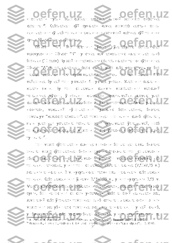 инсонларни   турли   бало-қазодан   асровчи   илоҳий   жонивор   сифатида
қарашган 73
.   Қабрлардан   қўй   суяклари   ҳамда   зооморф   дастали   сопол
идишларнинг  кўплаб топилиши аҳолининг  ижтимоий ҳаётида  қўй топинчи
кучли бўлганлигини кўрсатади.
Объект   “Б”.   Бир   вақтнинг   ўзида   Дўланабулоқ   ёдгорликлар
мажмуасининг   Объект   “Б”   пунктида   ҳам   археологик   изланишлар   олиб
борилди  (10-расм). Бу жойнинг археологик ёдгорликлари ташқи кўринишда
Объект   “А”   ёдгорликларидан   фарқ   қилиб,   улар   қабр   устига   маълум   бир
шаклда   терилган   тош   қурилмаларидан   ташкил   топган.   Объект   “Б”
майдонида   бундай   тош   уюмлари   6   нуқтада   учради.   Улар нинг   сақланиш
ҳолати   яхши.   Бу   тош   қопламали   қадимги   мозорларнинг   марказий
тепалигида   чўкиш,   ўпирилиш   ҳолатлари   кузатилмайди.   Демак,   улар
қадимги   мозор   ўғрилари   эътиборини   ўзига   тортмаган.   Аммо   улардан
иккитаси,   маҳаллий   чўпонларнинг   гувоҳлик   беришларича,   бизгача
номаълум   “ҳаваскор   археолог”лар   томонидан   шошилинч   қазиб   кўрилган,
яъни   уларнинг   устларига   терилган   тош   қурилмалар   ўрганилмай,   ноёб
топилма   излаш   мақсадида   мозорнинг   қоқ   ўртасидан   қабрга   ўра   қазиб
тушилган 74
.
Тош   мозор-қўрғонларни   қазишда   янгисини   бошлашдан   аввал   бизгача
очилган мозор-қўронларидан бирининг устига ётқизилган тош қопламасини
обдан   тозалаш   ва   ички   тузилмасини   ўрганиш   мақсадга   мувофиқ,   деб
топилди.   Натижада,   унинг   тош   қопламаси   айлана   шаклида   (7,60х7,35   м.)
эканлиги   аниқланди.   2   м.   чуқурликдан   тархи   овал   шаклидаги   қабр   лаҳади
топилди.   Қабр   лаҳадининг   ўлчами   2,45х1,25   м.,   унинг   чуқурлиги   2,65   м.
Мана шу чуқурликда одам суякларининг парчалари, скелетнинг пастки жағ
суяги,   бош   чаноқнинг   қопқоғи   учратилди.   Қабр   ашёвий   далиллари   эса,
замонавий  қабр   ўғрилари   томонидан  олиб   кетилган.   Лаҳадга   кириш   эшиги
мозорнинг   жануби-шарқ   томонида   эканлиги   аниқланди.   Шундай   қилиб,
ушбу   мозорни   1-қабр   рақами   билан   белгилаб,   унинг   ички   тузилиши   ва
73
 Аширов А. А. Ўзбек хақининг қадимий эътиқод ва маросимлари . – Тошкент. 2007. – Б. 150–152.
74
  Аскаров А., Иномов О., Исабеков Б. Комплекс погребальных памятников “Дуланабулак”... – С. 73-83.
31 