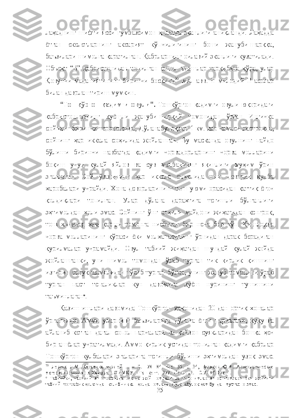 лаҳаднинг   шифти   ясси   гумбазсимон   ҳолатда   эканлиги   аниқланди.   Лаҳадда
ётган   скелетларнинг   аксарият   кўпчилигининг   боши   жануби-шарққа,
баъзилари шимолга қаратилган.  Қабрларнинг оилавий эканлиги кузатилади.
Объект   “Б”   қабристонидан   топилган   сопол   идишлар   таркибига   кўра,   улар
Қовунчи   маданиятининг   биринчи   босқичи 75
  мил   авв.   II   милодий   II   асрлар
билан даврлаштириш мумкин.
“Тошқўрғон   қадимги   овули”.   Тошқўрғон   қадимги   овули   юқоридаги
қабристонларнинг   қуёшли   жануби-шарқий   томонидан   ўтган   Ингичка
сойнинг биринчи террасасида, Дўланабулоқдан 1 км. лар чамаси пастроқда,
сойнинг   ҳар   иккала   соҳилида   жойлашган.   Бу   масканда   овулнинг   пайдо
бўлиши   биринчи   навбатда   қадимги   чорвадорларнинг   чорва   молларини
боқиш   учун   қулай   яйлов   ва   сув   манбаининг   яқинлиги   муҳим   ўрин
эгаллаган.   Сой   ўзанининг   ҳар   иккала   соҳилида   тош   деворли   кулба
харобалари   учрайди.   Хона   деворларининг   тош   уюми   орасидан   қаттиқ   ёғоч
қолдиқлари   топилган.   Улар   дўлана   дарахтига   тегишли   бўлганлиги
эҳтимолдан   ҳоли   эмас.   Сойнинг   ўнг   соҳили   майдони   жиҳатидан   кенгроқ,
тош   хоналар   ҳам   қарши   томонга   нисбатан   бир   неча   бор   кўп.   Қишлоқда
чорва   молларининг   қўраси   ёки   молханасининг   ўрнидан   дарак   берадиган
қурилмалар   учрамайди.   Овул   табиий   жиҳатдан   шундай   қулай   жойда
жойлашганки,   уни   шимол   томондан   ўраб   турган   тик   қирлик   қишнинг
изғирин совуқ шамолидан тўсиб турган бўлса, унинг   жануб томонини ўраб
турган   паст   тепаликлар   кун   давомида   қуёш   нурининг   тушишини
таъминлаган 
.
Қазиш   ишлари   давомида   Тошқўрғон   маконидан   20   дан   ортиқ   хоналар
ўрганилди.   Аммо   уларнинг   баъзиларида   дўлана   ёғоч   парчалари,   кукунга
айланиб   кетган   дағал   сопол   парчалари   ва   ҳайвон   суякларидан   бошқа   ҳеч
бир ашёлар учратилмади. Аммо қирлик устидан топилган қадимги қабрлар
Тошқўрғон   кулбалари   эгаларига   тегишли   бўлиши   эҳтимолдан   узоқ   эмас.
75
  Левина   Л.М.   Керамика   нижней   ...   –   С.   178-184.   Рис.   59.   1-134,   Буряков   Ю.Ф.   Археологические
материалы городища Кавардан. // ИМКУ. – Ташкент. 1977. – Вып. 13. – С.70-86. Рис. 1.

  Табиийки,   тарихий   этнографияда   одатда   жой   номлари   ва   топонимлар   этнос   номлари   ёки   жойнинг
табиий-географик ҳолатидан келиб чиққан ҳолда номлади. Дўланабулоқ ҳам бундан мустасно эмас.
35 