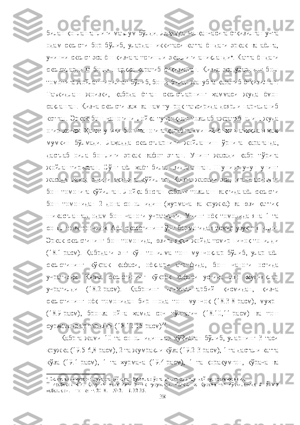 билан қопланганлиги маълум бўлди. Лаҳадда чалқанчасига ётқизилган учта
одам   скелети   бор   бўлиб,   улардан   иккитаси   катта   ёшдаги   эркак   ва   аёлга,
учинчи скелет  эса ёш қизчага  тегишли эканлиги аниқланди 
. Катта  ёшдаги
скелетларнинг   боши   шарққа   қаратиб   ётқизилган.   Қизча   эса   уларнинг   бош
томонига жойлаштирилган бўлиб, боши билан жанубга қаратиб ётқизилган.
Таъкидлаш   жоизки,   қабрда   ётган   скелетларнинг   ҳаммаси   жуда   ёмон
сақланган.   Қизча   скелети   зах   ва   нам   тупроқ   таъсирида   деярли   парчаланиб
кетган.   Эркак   бош   чаноғини   лойқа   тупроқдан   тозалаб   ажратиб   олиш   жуда
оғир кечди. Ҳатто унинг бош чаноғига қараб тахминий ёшини аниқлаш ҳам
мумкин   бўлмади.   Лаҳадда   скелетларнинг   жойлашиш   ўрнига   қараганда,
дастлаб   оила   бошлиғи   эркак   вафот   этган.   Унинг   жасади   қабр   тўрига
жойлаштирилган.   Сўнг   аёл   ҳаёт   билан   видолашган.   Шунинг   учун   унинг
жасади   лаҳад   эшиги   яқинига   қўйилган.   Қизча   жасади   эса,   ота-онасининг
бош томонига қўйилган. Лойқа босган қабрни тозалаш вақтида аёл скелети
бош   томонидан   2   дона   сопол   идиш   (хурмача   ва   кружка)   ва   юзи   қаттиқ
шикастланган   одам   бош   чаноғи   учратилди.   Унинг   оёқ   томонида   яна   1   та
сопол това топилди. Аёл скелетининг ўнг бармоғидан темир узук топилди.
Эркак скелетининг бош томонида, юзига яқин жойда темир пичоқ топилди
(18.1-расм).   Қабрдаги   энг   кўп   топилма   тош   мунчоқлар   бўлиб,   улар   аёл
скелетининг   кўкрак   қафаси,   оёқлари   атрофида,   бош   чаноғи   остида
учратилди.   Қизча   скелетининг   кўкрак   қафаси   устида   тош   мунчоқлар
учратилди   (18.2-расм).   Қабрнинг   шимоли-ғарбий   қисмидан,   қизча
скелетининг   оёқ   томонидан   бир   шода   тош   мунчоқ   (18.3-8-расм),   муҳр  
(18.9-расм),   бронза   ойна   ҳамда   соч   тўғнағич   (18.10,11-расм)   ва   тош
сурматошлар топилди (18.12-15-расм) 77
.
Қабрга   жами   10   та   сопол   идишлар   қўйилган   бўлиб,   уларнинг   3   таси
кружка (19.5-6,8-расм), 2 та жумракли кўза (19.2-3-расм), 1 та дастали катта
кўза   (19.1-расм),   1   та   хурмача   (19.4-расм),   1   та   қорақумғон,   қўрача   ва

 Склетларни кузатиш, уларга қўйилган буюмлар ўрганиш орқали шундай хулосага келинди.
77
  Исабеков   Б.И.   Қовунчи   маданияти   этник   гурухлари   Чотқол   ва   Қурама   тоғ   чўққиларида   //   ЎзМУ
хабарлари. – Тошкент. 2018. – № 2.  – Б. 32-35.
38 