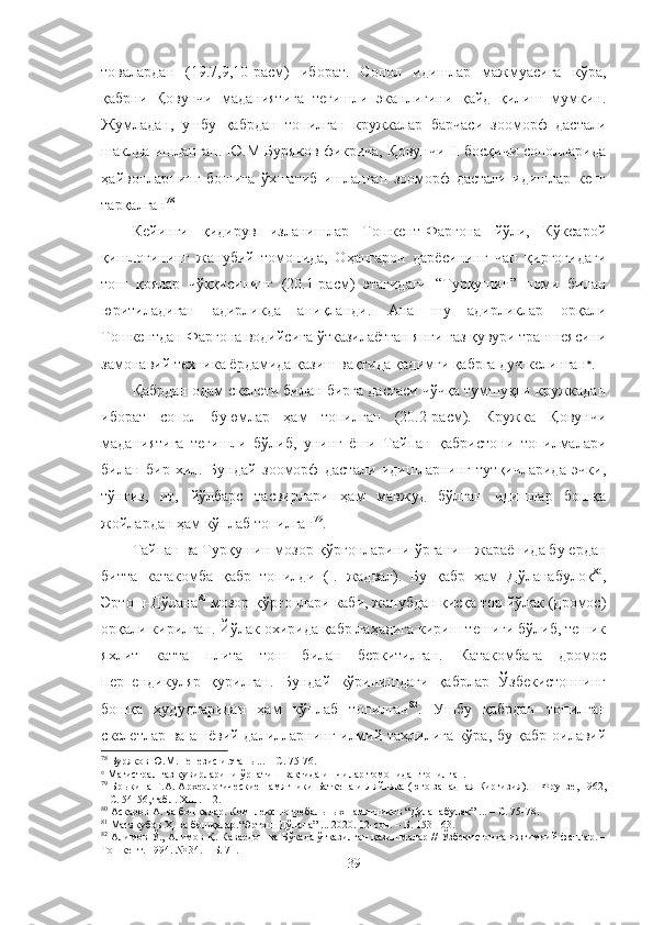 товалардан   (19.7,9,10-расм)   иборат.   Сопол   идишлар   мажмуасига   кўра,
қабрни   Қовунчи   маданиятига   тегишли   эканлигини   қайд   қилиш   мумкин.
Жумладан,   ушбу   қабрдан   топилган   кружкалар   барчаси   зооморф   дастали
шаклда ишланган. Ю.М Буряков фикрича, Қовунчи II босқичи сополларида
ҳайвонларнинг   бошига   ўхшатиб   ишланган   зооморф   дастали   идишлар   кенг
тарқалган 78
 
Кейинги   қидирув   изланишлар   Тошкент-Фарғона   йўли,   Кўксарой
қишлоғининг   жанубий   томонида,   Оҳангарон   дарёсининг   чап   қирғоғидаги
тош   қоялар   чўққисининг   (20.1-расм)   этагидаги   “Турқушин”   номи   билан
юритиладиган   адирликда   аниқланди.   Ана   шу   адирликлар   орқали
Тошкентдан Фарғона водийсига ўтказилаётган янги газ қувури траншеясини
замонавий техника ёрдамида қазиш вақтида қадимги қабрга дуч келинган 
.
Қабрдан одам скелети билан бирга дастаси чўчқа тумшуқли кружкадан
иборат   сопол   буюмлар   ҳам   топилган   (20.2-расм).   Кружка   Қовунчи
маданиятига   тегишли   бўлиб,   унинг   ёши   Тайпан   қабристони   топилмалари
билан   бир   хил.   Бундай   зооморф   дастали   идишларнинг   тутқичларида   эчки,
тўнғиз,   ит,   йўлбарс   тасвирлари   ҳам   мавжуд   бўлган   идишлар   бошқа
жойлардан ҳам кўплаб топилган 79
.
Тайпан ва Турқушин мозор-қўрғонларини ўрганиш жараёнида бу ердан
битта   катакомба   қабр   топилди   (I.   жадвал).   Бу   қабр   ҳам   Дўланабулоқ 80
,
Эртош-Дўлана 81
 мозор-қўрғонлари каби, жанубдан қисқа тор йўлак (дромос)
орқали кирилган. Йўлак охирида қабр лаҳадига кириш тешиги бўлиб, тешик
яхлит   катта   плита   тош   билан   беркитилган.   Катакомбага   дромос
перпендикуляр   қурилган.   Бундай   кўринишдаги   қабрлар   Ўзбекистоннинг
бошқа   ҳудудларидан   ҳам   кўплаб   топилган 82
.   Ушбу   қабрдан   топилган
скелетлар ва ашёвий далилларнинг илмий таҳлилига кўра, бу қабр оилавий
78
 Буряков Ю.М. Генезис и этапы... – С. 75-76.

 Магистрал газ қувирларини ўрнатиш вақтида ишчилар тoмонидан топилган.
79
  Брыкина Г.А.  Археологические памятники Баткена и Ляйляка (юго-западная Киргизия).  –  Фрунзе, 1962,
– С .   54-56, табл. ХШ .  1-2.
80
 Аскаров А.  ва бошқалар.  Комплекс погребальных памятников “ Дуланабулак ” ... – С . 7 5 - 78 .
81
  Матякубов Ҳ. ва бошқалар. “Эртош-Дўлана” ... 2020. 12-сон. – Б. 153-163.
82
 Алимов Ў., Алимов Қ. Кавардон ва Бўкада ўтказилган қазишмалар // Ўзбекистонда ижтимоий фанлар. –
Тошкент. 1994. № 34. – Б. 71.
39 