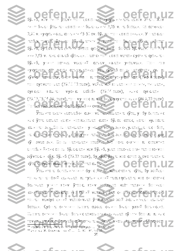 бўлиб,   хом   ғишт   ўрами   тош   деворнинг   чуқурлигигача   давом   этган.   Хом
ғишт   билан   ўралган   деворнинг   баландлиги   3,25   м.   га   боради.   Ер   сатҳидан
2,90 м. чуқурликда, кенглиги 45-50 см. бўлган тош девор очилди. У шарқдан
ғарбга   томон   чўзилган   бўлиб,   атиги   2   қатор   тош   баландлигидан   иборат
бўлиб, бу девор қолдиғини бирор қурилма билан боғлаб бўлмади. Тош ғов
ичи 3,65 м. гача ковлаб кўрилди. Пастки тош девор материк устига қурилган
бўлиб,   унинг   остида   маданий   қатлам   излари   учрамади.   Тош   ғов
чуқурчасининг   юқори   қатламларидан   эса,   кўплаб   сопол   парчалари,   кул   ва
кўмир   парчалари,   бир   неча   тош   ва   терракота   урчуқтошлар   (39.5-8-расм) ,
тош   сурматошлар   (39.10-12-расм),   майда   ҳайвонларнинг   ошиғи,   тишлари,
суякдан   ясалган   мусиқа   асбоби   (39.14-расм),   илик   суяклари  
(39.13,15,16-19,-расм), тош мунчоқ ва мис билагузук топилди   (39.9,22-расм).
Тош ғов эса, қадимги қабр бўлиб чиқмади 104
.
Ўралитепадаги   дастлабки   қазишма  натижаларига  кўра,   ушбу   ёдгорлик
илк   ўрта   асрлар   даври   чорвадорлар   қасри   бўлса   керак,   деган   хулосага
келинган эди. Сопол парчалари шунчалар майда эдики, уларда на нақш бор,
на   сопол   идиш   шаклини   берувчи   гардиши   бор   эди.   Сопол   парчалари   ҳам
кўп   эмас   эди.   Сопол   парчалари   орасида   бир   неча   қизғиш   ва   қорамтир
ангобли йирик сопол бўлаклари ҳам бўлиб, улар орасида оғзи тарновсимон
жўмракли   кўза   бўлиб   (39.23-расм) ,   бу   кўза   ўзига   хос   қатор   элементларига
кўра Қовунчи маданиятида кенг тарқалган 105
.
Ўралитепа   ёдгорлигининг   функционал   характерига   кўра,   бу   жойдан
топилган   ашёвий   далиллар   ва   турли   диний   тасаввурларга   хос   синкретик
белгилар   унинг   ярим   ўтроқ,   ярим   чорвадор   ҳаёт   тарзини   бошидан
кечираётган   тоғликларнинг   диний   маркази,   бир   қишлоқ   доирасида   таркиб
топган   махсус   диний   маросимлар   ўтказадиган   жой   эканлигидан   далолат
беради.   Қуёшга   сиғиниш   оловга   сажда   қилиш   билан   узвий   боғлиқдир.
Оловга   сиғиниш   билан   боғлиқ   археологик   далиллар   сўнгги   бронза   ва   илк
темир   давридан   бошлаб   қайд   этилган.   Бунга   мисол   Далварзин   (Андижон
104
  Исабеков Б. Ўралитепа диний ибодат мажмуаси ... –   Б. 127-131.
105
  Левина Л.М. Керамика  Нижней … – С.  180  - 184. Рис. 59.
56 