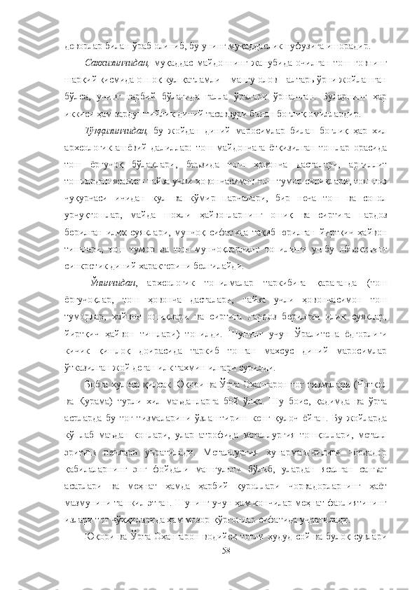 деворлар билан ўраб олиниб, бу унинг муқаддаслик нуфузига ишорадир.
Саккизинчидан,   муқаддас   майдоннинг   жанубида   очилган   тош   ғовнинг
шарқий қисмида оппоқ кул қатламли – мангу олов – алтарь ўрни жойлашган
бўлса,   унинг   ғарбий   бўлагида   ғалла   ўралари   ўрнашган.   Буларнинг   ҳар
иккиси ҳам зардуштийлик диний тасаввури билан боғлиқ омиллардир.
Тўққизинчидан,   бу   жойдан   диний   маросимлар   билан   боғлиқ   ҳар   хил
археологик   ашёвий   далиллар:   тош   майдончага   ётқизилган   тошлар   орасида
тош   ёрғучоқ   бўлаклари,   баъзида   тош   ҳовонча   дасталари,   аргиллит
тошлардан ясалган найза учли ҳовончасимон тош тумор синиқлари, тош ғов
чуқурчаси   ичидан   кул   ва   кўмир   парчалари,   бир   неча   тош   ва   сопол
урчуқтошлар,   майда   шохли   ҳайвонларнинг   ошиқ   ва   сиртига   пардоз
берилган   илик   суяклари,   мунчоқ   сифатида   тақиб   юрилган   йиртқич   ҳайвон
тишлари,   тош   тумор   ва   тош   мунчоқларнинг   топилиши   ушбу   объектнинг
синкретик диний характерини белгилайди.
Ўнинчидан ,   археологик   топилмалар   таркибига   қараганда   (тош
ёрғучоқлар,   тош   ҳовонча   дасталари,   найза   учли   ҳовончасимон   тош
туморлар,   ҳайвон   ошиқлари   ва   сиртига   пардоз   берилган   илик   суяклар,
йиртқич   ҳайвон   тишлари)   топилди.   Шунинг   учун   Ўралитепа   ёдгорлиги
кичик   қишлоқ   доирасида   таркиб   топган   махсус   диний   маросимлар
ўтказилган жой деган илк тахмин илгари сурилди.
Бобга хулоса қилсак   Юқори ва Ўрта Оҳангарон тоғ тизмалари   (Чотқол
ва   Қурама)   турли   хил   маъданларга   бой   ўлка.   Шу   боис,   қадимда   ва   ўрта
асрларда   бу   тоғ   тизмаларини   ўзлаштириш   кенг   қулоч   ёйган.   Бу   жойларда
кўплаб   маъдан   конлари,   улар   атрофида   металлургия   тошқоллари,   металл
эритиш   печлари   учратилади.   Металлургия   хунармандчилиги   чорвадор
қабилаларнинг   энг   фойдали   машғулоти   бўлиб,   улардан   ясалган   санъат
асарлари   ва   меҳнат   ҳамда   ҳарбий   қуроллари   чорвадорларнинг   ҳаёт
мазмунини ташкил этган. Шунинг учун ҳам кончилар меҳнат фаолиятининг
излари тоғ чўққиларида ҳам мозор-қўрғонлар сифатида учратилади.
Юқори ва Ўрта Оҳангарон  водийси тоғли  ҳудуд сой ва булоқ сувлари
58 