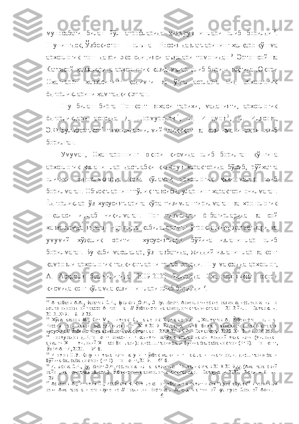 муносабати   билан   йўл   атрофларида   қидирув   ишлари   олиб   борилди 12
.
Шунингдек, Ўзбекистон – Польша – Россия давлатларининг халқаро қўшма
археологик   тош   даври   экспедицияси   аъзолари   томонидан 13
  Эртошсой   ва
Каттасой   ҳавзаларида   археологик   қазишмалар   олиб   бориш   вақтида   Юқори
Оҳангарон   ҳавзасининг   қадимги   ва   ўрта   асрларга   оид   археологик
ёдгорликларини ҳам тадқиқ этган. 
Шу   билан   бирга   Тошкент   вохаси   тарихи,   маданияти,   археологик
ёдгорликлари   асосида   Д.   Нормуродов 14
,   О.   Иномов 15
,   С.   Илясова,
Э.Ф. Вульфертлар 16
  томонидан   илмий   тадқиқот   ва   қазишма   ишлари   олиб
борилган. 
Умуман,   Оҳангароннинг   юқори   қисмида   олиб   борилган   кўпгина
археологик   изланишлар   дастлабки   қидирув   характерида   бўлиб,   рўйхатга
олинган   ёдгорликларда   кенг   кўламли   археологик   қазишмалар   олиб
борилмаган. Объектларнинг тўлиқ тавсифи, уларнинг характери очилмаган.
Ёдгорликлар   ўз   хусусиятларига   кўра   тизимлаштирилмаган   ва   хронологик
шкаласи   ишлаб   чиқилмаган.   Тоғ   тизмалари   ёнбағирларида   ва   сой
ҳавзаларида   яшаган   чорвадор   қабилаларнинг   ўтроқлашиш   жараёнлари   ва
умумий   хўжалик   юритиш   хусусиятлари   бўйича   изланишлар   олиб
борилмаган.   Бу  каби   масалалар,   ўз   навбатида,   жиддий   изланишлар  ва   кенг
қамровли   археологик   тадқиқотларни   талаб   этарди.   Шу   мақсадда   археолог,
А.   Асқаров   бошчилигида   2009-2020   йилларда   Оҳангароннинг   юқори
қисмида кенг кўламда қазиш ишлари олиб борилди 17
. 
12
  Анарбаев   А.А.,   Баратов   С.Р.,   Буряков   Ю.Ф.,   Э   Вульферт.   Археологические   разведка   исследования   по
железнодорожной   трассе   Ангрен-Пап   //   Ўзбекистонда   археологик   тадқиқотлар   –   2012  йил.   –  Самарқанд.
2013. № 9. – Б. 17-25.
13
  Хўжаназаров   М.,   Кот   М.,   Шимчак   К.,   Павленок   К.,   Павленок   Г.,   Холматов   А.   Ўзбекистон-Польша-
Россия   тош   даври   экспедициясининг   2018-2019   йилларда   олиб   борган   археологик   тадқиқотлари
хусусида // Ўзбекистонда археологик тадқиқотлар – 2018-2019 й.й. – Самарқанд. 2020. № 12. – Б. 336-345.
14
  Нормурадов   Д.Р.Тошкент   воҳасининг   қадимги   ва   ўрта   асрлар   даври   моддий   маданияти   (милоддан
аввалги XIII – милодий XIII аср бошлари).: Дисс. ... тарих фани бўйича фалсафа доктори (PhD). – Тошкент,
ЎзРФА ТИ, 2020. – 194 б.
15
  Иномов   О.У.   Қ овунчи   маданияти   ва   унинг   ўзбек   халқининг   шаклланишидаги   роли.   Дис...   тарих   фани
бўйича фалсафа доктори (PhD) – Тошкент, 2019.   –  164 б.
16
  Ильясова С.Р., Вульферт Э.Ф. Исследования на памятнике Шодмалик-ота в 2018-2019 гг. (Ахангаранский
район,   Ташкентская область).   Ўзбекистонда археологик тадқиқотлар. – Самарқанд. 2020. 12-сон. – Б. 111-
129
17
  Аскаров   А.,   Иномов   О.,   Исабеков   Б.   Комплекс   погребальных   памятников   “Дуланабулак”   в   верховьях
реки   Ахангарана   и   его   изучение   //   Традиции   Востока   и   Запада   в   античной   культуре   Средней   Азии.   –
6 