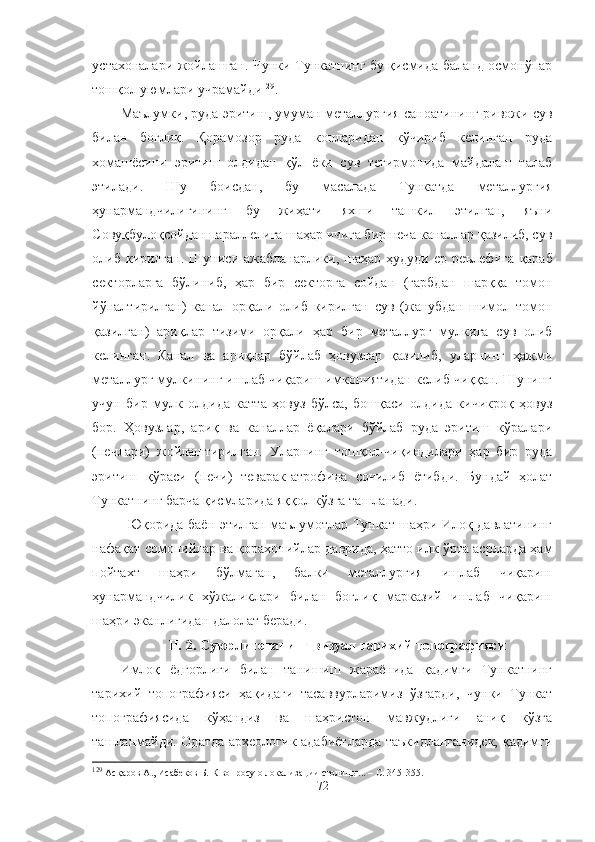 устахоналари жойлашган. Чунки Тункатнинг бу қисмида баланд осмонўпар
тошқол уюмлари учрамайди 129
.
Маълумки, руда эритиш, умуман металлургия саноатининг ривожи сув
билан   боғлиқ.   Қорамозор   руда   конларидан   кўчириб   келинган   руда
хомашёсини   эритиш   олдидан   қўл   ёки   сув   тегирмонида   майдалаш   талаб
этилади.   Шу   боисдан,   бу   масалада   Тункатда   металлургия
ҳунармандчилигининг   бу   жиҳати   яхши   ташкил   этилган,   яъни
Совуқбулоқсойдан параллелига шаҳар ичига бир неча каналлар қазилиб, сув
олиб кирилган.  Шуниси ажабланарлики, шаҳар ҳудуди  ер реълефига   қараб
секторларга   бўлиниб,   ҳар   бир   секторга   сойдан   (ғарбдан   шарққа   томон
йўналтирилган)   канал   орқали   олиб   кирилган   сув   (жанубдан   шимол   томон
қазилган)   ариқлар   тизими   орқали   ҳар   бир   металлург   мулкига   сув   олиб
келинган.   Канал   ва   ариқлар   бўйлаб   ҳовузлар   қазилиб,   уларнинг   ҳажми
металлург мулкининг ишлаб чиқариш имкониятидан келиб чиққан. Шунинг
учун   бир   мулк   олдида   катта   ҳовуз   бўлса,   бошқаси   олдида   кичикроқ   ҳовуз
бор.   Ҳовузлар,   ариқ   ва   каналлар   ёқалари   бўйлаб   руда   эритиш   кўралари
(печлари)   жойлаштирилган.   Уларнинг   тошқол-чиқиндилари   ҳар   бир   руда
эритиш   қўраси   (печи)   теварак-атрофида   сочилиб   ётибди.   Бундай   ҳолат
Тункатнинг барча қисмларида яққол кўзга ташланади.
Юқорида баён этилган маълумотлар Тункат шаҳри Илоқ давлатининг
нафақат сомонийлар ва қорахонийлар даврида, ҳатто илк ўрта асрларда ҳам
пойтахт   шаҳри   бўлмаган,   балки   металлургия   ишлаб   чиқариш
ҳунармандчилик   хўжаликлари   билан   боғлиқ   марказий   ишлаб   чиқариш
шаҳри эканлигидан далолат беради. 
II.  2 . Суюрлитепанинг визуал тарихий топографияси
Имлоқ   ёдгорлиги   билан   танишиш   жараёнида   қадимги   Тункатнинг
тарихий   топографияси   ҳақидаги   тасаввурларимиз   ўзгарди,   чунки   Тункат
топографиясида   кўҳандиз   ва   шаҳристон   мавжудлиги   аниқ   кўзга
ташланмайди. Одатда археологик адабиётларда таъкидланганидек, қадимги
129
 Асқаров А., Исабеков Б.  К вопросу о локализации столицы .. .  – С. 345-355.
72 