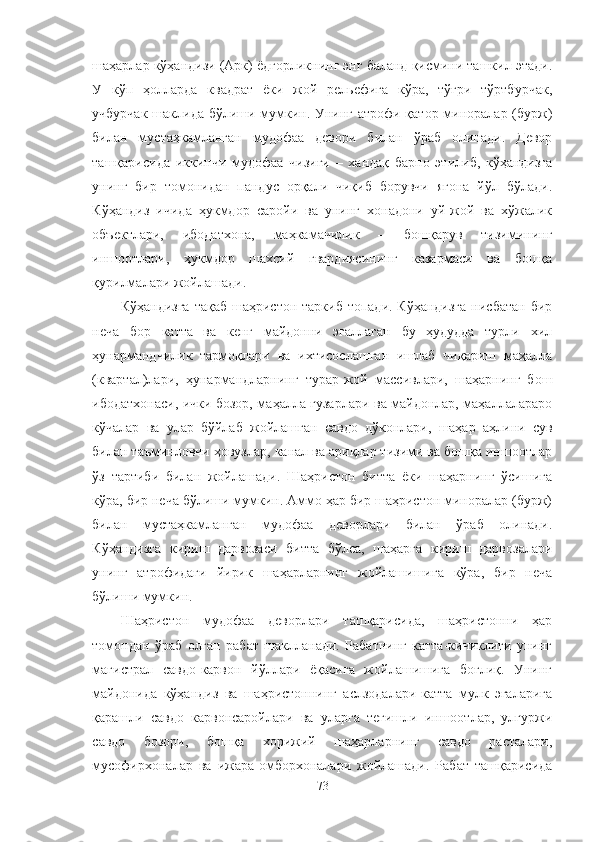 шаҳарлар кўҳандизи (Арк) ёдгорликнинг энг баланд қисмини ташкил этади.
У   кўп   ҳолларда   квадрат   ёки   жой   рельефига   кўра,   тўғри   тўртбурчак,
учбурчак  шаклида бўлиши мумкин. Унинг атрофи қатор миноралар (бурж)
билан   мустаҳкамланган   мудофаа   девори   билан   ўраб   олинади.   Девор
ташқарисида   иккинчи   мудофаа   чизиғи   –   хандақ   барпо   этилиб,   кўҳандизга
унинг   бир   томонидан   пандус   орқали   чиқиб   борувчи   ягона   йўл   бўлади.
Кўҳандиз   ичида   ҳукмдор   саройи   ва   унинг   хонадони   уй-жой   ва   хўжалик
объектлари,   ибодатхона,   маҳкамачилик   –   бошқарув   тизимининг
иншоотлари,   ҳукмдор   шахсий   гвардиясининг   казармаси   ва   бошқа
қурилмалари жойлашади.
Кўҳандизга  тақаб  шаҳристон таркиб  топади. Кўҳандизга  нисбатан бир
неча   бор   катта   ва   кенг   майдонни   эгаллаган   бу   ҳудудда   турли   хил
ҳунармандчилик   тармоқлари   ва   ихтисослашган   ишлаб   чиқариш   маҳалла
(квартал)лари,   ҳунармандларнинг   турар-жой   массивлари,   шаҳарнинг   бош
ибодатхонаси, ички бозор, маҳалла гузарлари ва майдонлар, маҳаллалараро
кўчалар   ва   улар   бўйлаб   жойлашган   савдо   дўконлари,   шаҳар   аҳлини   сув
билан таъминловчи ҳовузлар, канал ва ариқлар тизими ва бошқа иншоотлар
ўз   тартиби   билан   жойлашади.   Шаҳристон   битта   ёки   шаҳарнинг   ўсишига
кўра, бир неча бўлиши мумкин. Аммо ҳар бир шаҳристон миноралар (бурж)
билан   мустаҳкамланган   мудофаа   деворлари   билан   ўраб   олинади.
Кўҳандизга   кириш   дарвозаси   битта   бўлса,   шаҳарга   кириш   дарвозалари
унинг   атрофидаги   йирик   шаҳарларнинг   жойлашишига   кўра,   бир   неча
бўлиши мумкин.
Шаҳристон   мудофаа   деворлари   ташқарисида,   шаҳристонни   ҳар
томондан   ўраб   олган   рабат   шаклланади.   Рабатнинг   катта-кичиклиги   унинг
магистрал   савдо-карвон   йўллари   ёқасига   жойлашишига   боғлиқ.   Унинг
майдонида   кўҳандиз   ва   шаҳристоннинг   аслзодалари-катта   мулк   эгаларига
қарашли   савдо   карвонсаройлари   ва   уларга   тегишли   иншоотлар,   улгуржи
савдо   бозори,   бошқа   хорижий   шаҳарларнинг   савдо   расталари,
мусофирхоналар   ва   ижара-омборхоналари   жойлашади.   Рабат   ташқарисида
73 