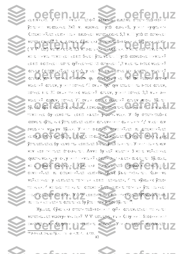 давомидир.   Унинг   шимоли-шарқий   қисмида   казарма   стратиграфиясини
ўрганиш   мақсадида   3х2   м.   ҳажмда   шурф   қазилиб,   унинг   чуқурлиги
Қорахонийлар  даври   поли  юзасидан   материккача  5,2  м.  Шурф  ер  сатҳидан
материкгача   6,2   м.   Демак,   Кўҳандиз   стратиграфиясининг   биринчи   даври
(IV-VI   аср)   материкгача   2,5   м.   эканлиги   аниқланди.   3-хона   деб   номланган
хона   шимол   томондан   девор   билан   ўралмаган.   Шурф   кесмасида   шимолий
девор юқоридан пастга қуйидагича: Ер сатҳидан 1,3 м.да ғалвирак маданий
қатлам   (қорахонийлар   даври),   ундан   50   см.   пастда   жипслашган   маданий
қатлам,   унинг   остида   30   см.ли   кул   қатлами,   ундан   50   см.   пастда   қаттиқ
маданий   қатлам,   унинг   остида   40   см.ли   кул   қум   аралаш   ғалвирак   қатлам,
остида   яна   30   см.ли   тиниқ   маданий   қатлам,   унинг   остида   2,2   м.ли   зич
маданий   қатлам,   остида   70   см.ли   қаттиқ   маданий   қатлам   ҳосил   бўлган
бўлиб,   сўнг   материк   очилди.   Демак,   материкгача   3-хонанинг   шимолий
томонида   фундаментал   девор   излари   учратилмади.   Ушбу   стратиграфик
кесмага  кўра,   илк  ўрта   асрлар  даври  қатламининг  қалинлиги  4,4  м.дан  кам
эмаслиги   маълум   бўлди.   Унинг   юқориси   cомонийлар   ва   қорахонийлар
даврига   тегишли   бўлган.   3-хона   орқали   4,5-хоналарга   ўтилган.   4-хона   илк
ўрта асрларда фундаментал деворлар билан ўраб олинган. Унинг полига ҳам
хом   дев   ғиштлар   ётқизилган.   Аммо   бундай   ҳолатни   5-хона   майдонида
кузатилмади, чунки, унинг шимолий деворининг излари сақланган бўлсада,
хона   тўлиқ   очилмади.   Кўҳандиз   шимоли-ғарб   буржининг   майдони
сомонийлар   ва   қорахонийлар   даврида   тўлиқ   ўзлаштирилган.   Қазишма
майдонидан   у   даврларга   тегишли   девор   парчалари,   4   та   хўжалик   ўраси
топилди.   4-хонадан   топилган   қорахонийлар   даврига   тегишли   ўра   полидан
шоли  донлари топилди.  Унинг  деворига  тик  ёпиштирилган  бўйра  изларига
ва шоли донларига қараганда бу ўра шоли ўраси бўлган 138
.
Хуллас,   Кўҳандиз   стратиграфиясининг   қуйи   қатламлардан   топилган
материаллар мажмуи милодий IV-VI асрларга, яъни Қовунчи II босқичининг
охирлари   ва   Қовунчи   III   даврига   хосдир.   Унинг   юқори   қатламлари
138
 Зиётов З. Оталар йўли. – Тошкент. 2014. – Б. 433.
82 