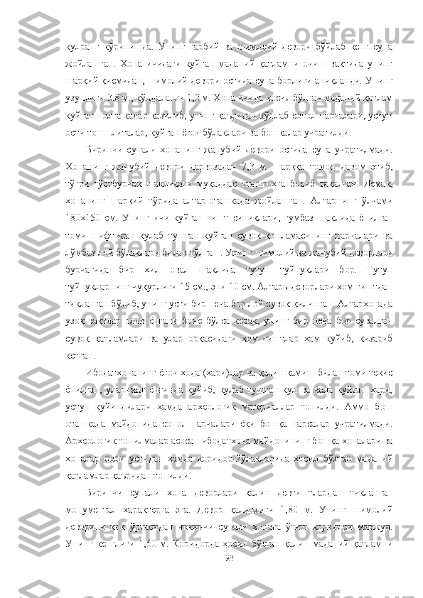 кулранг   кўринишда.   Унинг   ғарбий   ва   шимолий   девори   бўйлаб   кенг   супа
жойлашган.   Хона   ичидаги   куйган   маданий   қатламни   очиш   вақтида   унинг
шарқий қисмидан, шимолий девори остида супа борлиги аниқланди. Унинг
узунлиги 3,8 м., кўндаланги 1,2 м. Хона ичида ҳосил бўлган маданий қатлам
куйган полга қадар қазилиб, унинг қаъридан кўплаб сопол парчалари, устун
ости тош плиталар, куйган ёғоч бўлаклари ва бошқалар учратилди.
Биринчи   супали   хонанинг   жанубий   девори   остида   супа   учратилмади.
Хонанинг   жанубий   девори   дарвозадан   7,3   м.   шарққа   томон   давом   этиб,
тўғри   тўртбурчак   шаклидаги   муқаддас   оташгоҳга   бориб   тақалган .   Демак,
хонанинг   шарқий   тўрида   алтар-оташкада   жойлашган.   Алтарнинг   ўлчами
180х150   см.   Унинг   ичи   куйган   ғишт   синиқлари,   гумбаз   шаклида   ёпилган
томи   шифтидан   қулаб   тушган   куйган   сувоқ   қопламасининг   парчалари   ва
лўмбаз лой бўлаклари билан тўлган . Унинг шимолий ва жанубий деворлари
бурчагида   бир   хил   овал   шаклида   тутун   туйнуклари   бор.   Тутун
туйнукларнинг чуқурлиги 15 см., эни 10 см. Алтарь деворлари хом ғиштдан
тикланган бўлиб, унинг усти бир неча бор лой сувоқ қилинган. Алтархонада
узоқ   вақтлар   олов   ёнгани   боис   бўлса   керак,   унинг   бир   неча   бор   сувалган
сувоқ   қатламлари   ва   улар   орқасидаги   хом   ғиштлар   ҳам   куйиб,   қизариб
кетган.
Ибодатхонанинг ёғоч хода (хари)лар ва қалин қамиш билан томи текис
ёпилган,   уларнинг   ёнғинда   куйиб,   қулаб   тушган   кул   ва   чала   куйган   хари,
устун   куйиндилари   ҳамда   археологик   материаллар   топилди.   Аммо   бош
оташкада   майдонида   сопол   парчалари   ёки   бошқа   нарсалар   учратилмади.
Археологик топилмалар асосан ибодатхона  майдонининг бошқа хоналари ва
хоналар   поли   устидан   ҳамда   коридор-йўлакларида   ҳосил   бўлган   маданий
қатламлар қаъридан топилди.
Биринчи   супали   хона   деворлари   қалин   девғиштлардан   тикланган
монументал   характерга   эга.   Девор   қалинлиги   1,80   м.   Унинг   шимолий
деворини   қоқ   ўртасидан   иккинчи   супали   хонага   ўтиш   коридори   мавжуд.
Унинг   кенглиги   1,60   м.   Коридорда   ҳосил   бўлган   қалин   маданий   қатламни
93 