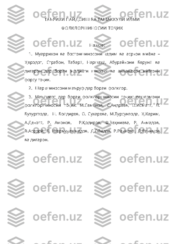 ТА Ъ РИХ И ПА ЙДОИШ ВА  ТА ША К К УЛИ ИЛМИ
Ф ОЛК ЛОРШИНОСИИ ТО Ҷ ИК
На қ ш а :
1. Муаррихон   ва   бостоншиносони   қ адим   ва   аср ҳ ои   миёна   –
Ҳ еродот ,   Страбон ,   Табар ӣ ,   Наршах ӣ ,   Абурай ҳ они   Берун ӣ   ва
дигарон   дар   бораи   э ҷ одиёти   шифо ҳӣ   в а   анъана ҳ ои   ниёгони
форсу   то ҷ ик . 
2. Шар қ шиносони   маъруф   дар   бораи    фолклор . 
3. Маълумот   дар   бораи   фолклоршиносии   то ҷ ик ;   пешгомони
фолклоршиносии   то ҷ ик :   М . Семёнов ,   С. Андреев ,   О . Исмат ӣ ,   Л .
Бузургзода ,     Н .   Болдирев ,   О .   Сухарева ,   М . Турсунзода ,   Ҳ . Карим ,
А . Де ҳ от ӣ ,   Р .   Амонов,     Р.Қодиров,   Ф.Зеҳниева,   Р .   А ҳ мадов ,
В.Асрорӣ,   Б .   Шерму ҳ аммадов ,   Д . Обидов ,   Р.Ра ҳ мон ӣ ,   Д.Ра ҳ им ов
ва дигарон. 