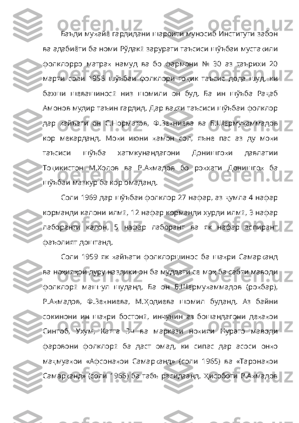 Баъди му ҳ айё   гардидани   шароити   муносиб   Институти   забон
ва   адабиёти   ба   номи   Рўдак ӣ   зарурати   таъсиси   шўъбаи   муста қ или
фолклорро   матра ҳ   наму д   ва   бо   фармони   №   30   аз   таърихи   20
марти   соли   1958   шўъбаи   фолклори   то ҷ ик   таъсис   дода   шуд ,   ки
бахши   шевашинос ӣ   низ   шомили   он   буд .   Ба   ин   шўъба   Ра ҷ аб
Амонов   мудир   таъин   гардид .  Дар   ва қ ти   таъсиси   шўъбаи   фолклор
дар   ҳ айъати   он   С . Норматов ,   Ф . Зе ҳ ниева   ва   Б . Шерму ҳ аммадов
кор   мекарданд.   Мо ҳ и   июни   ҳ амон   сол ,   яъне   пас   аз   ду   мо ҳ и
таъсиси   шўъба   хатмкунандагони   Донишго ҳ и   давлатии
То ҷ икистон   М . Холов   ва   Р . А ҳ мадов   бо   ро ҳ хати   Донишго ҳ   ба
шўъбаи   мазкур   ба   кор   омаданд .
Соли 1969 дар шўъбаи фолклор 27 нафар, аз   ҷ умла   4   нафар
ко рманди калони илм ӣ , 12  нафар   корманди   хурди   илм ӣ , 3  нафар
лаборанти   калон ,   5   нафар   лаборант   ва   як   нафар   аспирант
фаъолият   доштанд .                                                        
Соли   1959   як   ҳ айъати   фолклоршинос   ба   ша ҳ ри   Самар қ анд
ва   но ҳ ия ҳ ои   дуру  наздики он ба муддати се мо ҳ   ба   сабти   маводи
фолклор ӣ   маш ғ ул   шуданд .   Ба   он   Б . Шерму ҳ аммадов   ( ро ҳ бар ),
Р . А ҳ мадов ,   Ф . Зе ҳ ниева ,   М . Ҳ одиева   шомил   буданд .   Аз   байни
сокинони   ин   ша ҳ ри   бостон ӣ ,   инчунин   аз   бошандагони   де ҳ а ҳ ои
Синтоб ,   Ухум ,   Катта   Эч   ва   маркази   но ҳ ияи   Нурато   маводи
фаровони   фолклор ӣ   ба   даст   омад ,   ки   сипас   дар   асоси   он ҳ о
ма ҷ муа ҳ ои   «Афсона ҳ ои   Самар қ анд»   ( соли   1965)   ва   «Тарона ҳ ои
Самар қ анд»   ( соли   1966)   ба   табъ   расидаанд .   Ҳ исоботи   Р . А ҳ мадов 