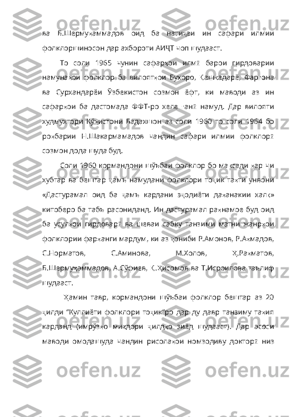 ва   Б . Шерму ҳ аммадов   оид   ба   нати ҷ аи   ин   сафари   илмии
фолклоршиносон   д ар ахбороти АИ Ҷ Т   чоп   шудааст .
То   соли   1965   чунин   сафар ҳ ои   илм ӣ   барои   гирдоварии
намуна ҳ ои   фолклор   ба   вилоят ҳ ои   Бухоро ,   Қ аш қ адарё ,   Фар ғ она
ва   Сурхандарёи   Ўзбекистон   созмон   ёфт ,   ки   маводи   аз   ин
сафар ҳ ои   ба   дастомада   ФФТ - ро   хеле   ғ ан ӣ   намуд .   Дар   вилояти
худмух тори   Кў ҳ истони   Бадахшон   аз   соли   1960   то   соли   1964   бо
ро ҳ барии   Н . Шакармамадов   чандин   сафари   илмии   фолклор ӣ
созмон   дода   шуда   буд . 
Соли 1960 кормандони шўъбаи фолклор бо ма қ сади   ҳ ар   чи
хубтар   ва   бештар   ҷ амъ   намудани   фолклори   то ҷ ик   та ҳ ти   унвони
«Дастурамал   ои д   ба   ҷ амъ   кардани   э ҷ одиёти   да ҳ анакии   хал қ »
китоберо   ба   табъ   расониданд .   Ин   дастурамал   ра ҳ намое   буд   оид
ба   усул ҳ ои   гирдовар ӣ   ва   шеваи   сабку   танзими   матни   жанр ҳ ои
фолклории   фар ҳ анги   мардум ,  ки   аз   ҷ ониби   Р . Амонов ,  Р . А ҳ мадов ,
С . Норматов ,   С . Аминова ,   М . Холов ,   Ҳ .Ра ҳ матов ,
Б . Шерму ҳ аммадов ,   А . Сўфиев ,   Қ . Ҳ исомов   ва   Т . Исроилова   таълиф
шудааст .
  Ҳ амин   тавр ,   кормандони   шўъбаи   фолклор   бештар   аз   20
ҷ илди   “ Куллиёти   фолклори   то ҷ ик”ро   дар   ду   давр   танзиму   та ҳ ия
карданд   ( имрўз ҳ о   ми қ дори   ҷ илд ҳ о   зиёд   шудааст ).   Дар   асоси
маводи   омодашуда   чандин   рисола ҳ ои   номзодиву   доктор ӣ   низ 