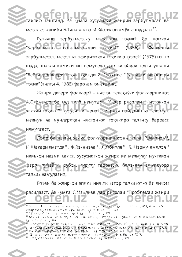 таълиф   гаштанд .   Аз   ҷ умла   хусусияти   жанрии   зарбулмасал   ва
ма қ ол   аз   ҷ ониби   Б . Тилавов   ва   М .  Фозилов   ом ӯ хта   шудааст 12
.
Гулчини   зарбулмасалу   ма қ ол ҳ ои   то ҷ ик ӣ   бо   ном ҳ ои
“Зарбулмасал   ва   ма қ ол ҳ ои   то ҷ ик ӣ ”   (1956),   “Фар ҳ анги
зарбулмасал ,   ма қ ол   ва   афиризм ҳ ои   то ҷ икию   форс ӣ ”   (1973)   нашр
шуда ,   ша кли   комили   ин   намуна ҳ о   дар   китоб ҳ ои   та ҳ ти   унвони
“Баёзи   фолклори   то ҷ ик”   ( ҷ илди   2,   1981)   ва   “Куллиёти   фолклори
то ҷ ик”  ( ҷ илди  4, 1986)  фаро ҳ ам   омадаанд .
Жанри  дигари  фолклор ӣ   –   чистон   тава ҳҷҷӯ и   фолклоршинос
А . С ӯ фиевро   ба   худ   ҷ алб   намудаст .   Ӯ   дар   рисолаи   “Чис тон ҳ ои
хал қ ии   то ҷ ик ӣ ” 13
  хусусияти   жанр ӣ ,   таърихи   пайдоиш   ва   такомул ,
мазмун   ва   мундари ҷ аи   чистон ҳ ои   то ҷ икиро   тад қ и қ у   баррас ӣ
намудааст .  
Доир   ба   назми   хал қ	
ӣ   фолклоршиносони   то ҷ ик   Р . Амонов 14
,
Н.Шакармамадов 15
,   Ф.Зе ҳ ниева 16
,   Д.Обидов 17
,   Б.Шерму ҳ амадов 18
навъ ҳ ои   н азми   хал қ	
ӣ ,   хусусият ҳ ои   жанр ӣ   ва   мазмуну   м ҳ	ӯ тавои
фард ,   дубайт ӣ ,   рубо ӣ ,   суруду   тарона ҳ о ,   баде ҳ аву   ашула ҳ оро
тад қ и қ   намудаанд . 
Ро ҷ еъ   ба   жанр ҳ ои   эпик ӣ   низ   як   қ атор   тад қ и қ от ҳ о   ба   ан ҷ ом
расидааст .   Аз   ҷ умла   С . Ма ҳ диев   дар   рисолаи   “Проблемаи   жанри
12
  Тилавов Б. Поэтика таджикских народн ых пасловиц и поговорок. –Душанбе: Дониш, 1967; Фозилов М. 
Зарбулмасалу мақолҳо дар тамсилу ҳикояҳо. – Душанбе: Дониш, 1973
13
  С физода А. Чистонҳои хақии то ик . Душанбе: Дониш, 1972.	
ӯ ҷ ӣ
14
  Амонов Р. Лирикаи халқи то ик. – Душанбе: Дониш, 1968; Амонов Р. Рубоиёти халқ  ва рамзҳои баде . – 	
ҷ ӣ ӣ
Душанбе: Дониш, 1987.
15
  Шакармаметов   Н.   Жанро вые   и   типологическое   особенности   народной   лирики   Бадахшана.   Автореф.
Дисс.док. фил. Наук. Душанбе, 1997 ;  Шакармамадов Н. Назми халқии Бадахшон. – Душанбе: Дониш, 1975.
16
  Зеҳниева Ф. Сурудҳои маросимии тўи то икон. – Душанбе: Дониш, 1978	
ҷ
17
  Обидов Д. Таҳқиқи сурудҳои мавсимии то икони Афғонистон. – Душанбе: Илм, 2009.
ҷ
18
  Шермуҳаммадов Б. Назми халқии бачагонаи то ик. – Душанбе: Дониш, 1973.	
ҷ 