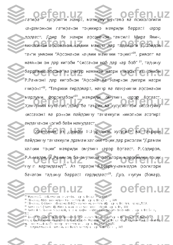 латифа 19
”   хусусияти   жанр ӣ ,   мазмуну   м ҳӯ таво   ва   психологияи
қ а ҳ рамон ҳ ои   латифа ҳ ои   то ҷ икиро   мавриди   баррас ӣ   қ арор
додааст .   Доир   ба   жанри   афсона ҳ ои   тамсил ӣ   Мира   Явич ,
вижаги ҳ ои   афсона ҳ ои   ҳ а ҷ вии   маиш ӣ   дар   тад қ и қ оти   Д . Обидов
та ҳ ти   унвони   “Афсона ҳ ои   ҳ а ҷ вии   маишии   то ҷ ик ӣ ” 20
,   ривоят   ва
навъ ҳ ои   он   дар   китоби   “ Қ исса ҳ ои   ноб   дар   ҳ ар   боб”   21
,   тад қ и қ у
барравии   афсона   ва   дигар   навъ ҳ ои   насри   шифо ҳ	
ӣ   аз   ҷ ониби
Р . Ра ҳ мон ӣ   дар   китоб ҳ ои   “Афсона   ва   жанр ҳ ои   дигари   насри
шифо ҳ	
ӣ ” 22
,   “Таърихи   гирдовар ӣ ,   нашр   ва   паж ҳ	ӯ иши   афсона ҳ ои
мардуми   форсизабон” 23
  мавриди   ом ӯ зиш   қ арор   ёфтааст .
Ҳ амчунин   му ҳ а ққ и қ   доир   ба   таърих   ва   хусусият ҳ ои   қ иссаг ӯ иву
қ иссахон ӣ   ва   ро ҳҳ ои   пайдоишу   ташаккули   ҳ икоя ҳ ои   асотир ӣ
андеша ҳ ои   ҷ олиб   баён   намудааст . 
Ҳ амчунин   аз   ҷ ониби   Н . Нур ҷ онов   хусусият   ва   таърихи
пайдоишу   ташаккули   драмаи   хал қ ии  то ҷ ик   дар   рисолаи   “Драмаи
хал қ ии   то ҷ ик”   мавриди   ом ӯ зиш   қ арор   ёфтааст .   Р . Қ одиров ,
Р . А ҳ мадов ,   Д . Ра ҳ имов   ба   ом ӯ зиши   фолклори   маросимии   то ҷ ик
шу ғ л   варзидаанд 24
.   Аз   тарафи   Б.Шерму ҳ аммадов   фолклори
бачагон   тад қ и қ у   баррас ӣ   гардидааст 25
.   Дуо,   шугун   (бовар),
19
  Маҳдиев С. Проблемаи жанри латифа. – Душанбе: Дониш, 1977.
20
  Обидов Д. Афсонаҳои ҳа вии маишии то ик . – Душанбе: Дониш, 1978	
ҷ ҷ ӣ
21
  Обидов Д. Қиссаҳои ноб дар ҳар боб (Ривоятҳои халқии то ик ). – Душанбе: Ватанпарвар, 2007.	
ҷ ӣ
22
  Раҳмонов Р. (Раҳмон ). Афсона ва жанри дигари насри шифоҳ . –Душанбе, 1999 	
ӣ ӣ
23
  Раҳмон  Р. Таърихи гирдовар , нашр ва паж ҳиши афсонаҳои мардуми форсизабон. – Душанбе: Сино, 	
ӣ ӣ ӯ
2001.
24
  Қодиров Р. Назаре  ба ба фолклори то икони вилояти Қашқадарё. – Душанбе: Э од, 2005; Аҳмадов Р. 	
ҷ ҷ
Фолклори маросимҳои мавсимии то икони Осиёи Марказ . – Душанбе: Дониш, 2007; Раҳимов Д. Нигоҳе ба 	
ҷ ӣ
ашнҳои милл  ва ойинҳои суннатии то икон. – Душанбе: Истеъдод, 2011	
ҷ ӣ ҷ
25
  Шермуҳаммадов Б. Назми халқии бачагонаи то ик. – Душанбе: Дониш, 1973	
ҷ 