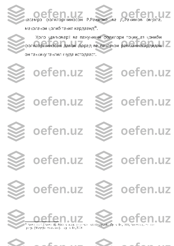 қ аса мро   фолклоршиносон   Р.Ра ҳ мон ӣ   ва   Д . Ра ҳ имов   ом ӯ хта ,
ма қ ола ҳ ои   ҷ олиб   та ҳ ия   кардаанд 26
.  
Ҳ оло   ҷ амъовар ӣ   ва   пажу ҳ иши   фолклори   то ҷ ик   аз   ҷ ониби
фолклоршиносон   давом   дорад   ва   па ҳ л ҳӯ ои   равшаннагардидаи
он   та ҳқ и қ у   та ҳ лил   шуда   истодааст .
26
  Раҳмонов Р. (Раҳмон ). Афсона ва жанри дигари насри шифоҳ . –Душанбе, 1999; Раҳимов Д. Чинори 	
ӣ ӣ
пургул (Ма м аи мақолаҳо). – Душанбе, 2008	
ҷ ӯ 