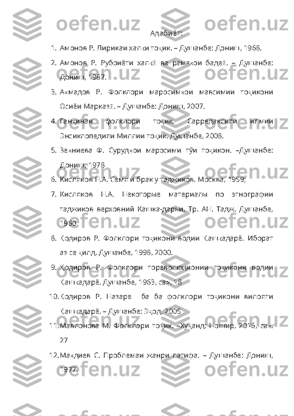 А даби ёт:
1. Амонов Р. Лирикаи хал қ и   то ҷ ик .  –   Душанбе :  Дониш , 1968. 
2. Амонов   Р.   Рубоиёти   хал қӣ   ва   рамз ҳ ои   баде ӣ .   –   Душанбе :
Дониш , 1987.
3. А ҳ мадов   Р .   Фолклори   маросим ҳ ои   мавсимии   то ҷ икони
Осиёи   Марказ ӣ .  –   Душанбе :  Дониш , 2007.
4. Ган ҷ инаи   фолклори   то ҷ ик .   Сарредакс ияи   илмии
Энсиклопедияи Миллии то ҷ ик .  Душанбе , 2008.
5. Зе ҳ ниева   Ф.   Суруд ҳ ои   маросими   тўи   то ҷ икон .   –Душанбе :
Дониш , 1978
6. Кисляков   Н.А. Семя и брак у таджиков. М о сква, 1959 ; 
7. Кисляков   Н.А.   Некоторые   материалы   по   этнографии
таджиков   верховний   Кашка-дарьи.   Тр.   АН.   Тадж.   Душанбе,
1960
8. Қ одиров   Р.   Фолклори   то ҷ икони   водии   Қ аш қ адарё .   Иборат
аз   се   ҷ илд .  Душанбе , 1998, 2000 .
9. Қ одиров   Р.   Фолклори   тореволюционии   то ҷ икони   водии
Қ аш қ адарё .  Душанбе , 1963 , са ҳ . 18
10. Қ одиров   Р .   Назаре     ба   ба   фолклори   то ҷ икони   вилояти
Қ аш қ адарё .  –  Душанбе: Э ҷ од , 2005
11. Мавлонова   М.   Фолклори   то ҷ ик .   –Ху ҷ анд :   Ношир ,   2016,   са ҳ .
27
12. Ма ҳ диев   С .   Проблемаи   жанри   латифа .   –   Душанбе :   Дониш ,
1977. 