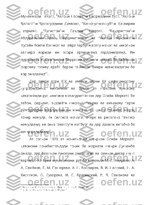 Му ҳ аммади   Ғ азол ӣ ,   “ Ахло қ и   Носир ӣ ” - и   Насриддини   Т ӯ с ӣ ,   “Ахло қ и
Ҷ алол ӣ ” - и   Ҷ алолуддини   Даввон ӣ ,   “Кашф - ул - ма ҳҷ уб” - и   Ҳ а ҷ вирии
Ғ азрнав ӣ ,   “Гулистон” - и   Саъдии   Шероз ӣ ,   “Ба ҳ ористон” - и
Абдура ҳ мони   Ҷ ом ӣ ,   “Футувватнома”   ва   “Ахло қ и   М ҳ	
ӯ син ӣ ” - и
Ҳ усайн   Воизи   Кошиф ӣ   ва   ғ айра   зарбулмасалу   ма қ ол  ва  ҳ икоя ҳ ои
хал қ иро   вориди   ин   осори   арзишманд   гардонидаанд .   Ин
дурдона ҳ о   асосан   зимни   баррасии   масоили   ҳ икам ӣ   ба   забон ҳ ои
форсиву   тозиву   араб ӣ   барои   та қ вияти   фикри   нависандагон   ба
кор   омадаанд” 1
.   
Дар   охири   асри   XIX   ва   аввали   қ арни   XX   шар қ шиносону
ҷ у ғ роф идон ҳ о ,   низомиён   ва   баъзе   аз   шахсони   кун ҷ кову
ҳ авасманди   рус   ҳ ангоми   маъмурияташон   дар   Осиёи   Марказ ӣ   ба
забон ,   фар ҳ анг ,   э ҷ одиёти   шифо ҳ	
ӣ ,   таърих   ва   анъанаву   тарзи
рўзгордории   мардумони   ин   минта қ а ,   аз   ҷ умла   то ҷ икон ,   маро қ
зо ҳ ир   намуда ,   як   силсила   ма қ ола ,   оче рк   ва   рисола ҳ о   таълиф
намудаанд ,   ки   он ҳ о   тавассути   матбуот   ва   дар   дохили   китоб ҳ о   ба
нашр   расидаанд 2
. 
Аз   сол ҳ ои   1929   аз   но ҳ ия ҳ о   ва   ша ҳ р ҳ ои   Осиёи   Марказ ӣ
ҷ авонони   со ҳ ибистеъдоди   то ҷ ик   ба   маркази   ша ҳ ри   Душанбе
омада ,   дар   бахш ҳ ои   гуногуни   фило логия   ва   фан ҳ ои   дигар   шу ғ л
варзида ,   бо   ёрии   му ҳ а ққ и қ они   рус   ба   монанди   М .   С .   Ан дреев ,   А .
А .   Семёнов ,   Е .   М .   Пешерева ,   А .   Н .   Болдирев ,   Я .   И .   Налский ,   Н .   А .
Кисляков ,   О .   Сухарева ,   И .   С .   Брагинский ,   Р .   Л .   Семенова   ва
1
  Мавлонова М. Фолклори то ик. –Ху анд: Ношир, 2016, саҳ.  27	
ҷ ҷ
2
 Ган инаи фолклори то ик. Душанбе, саҳ. 4	
ҷ ҷ 