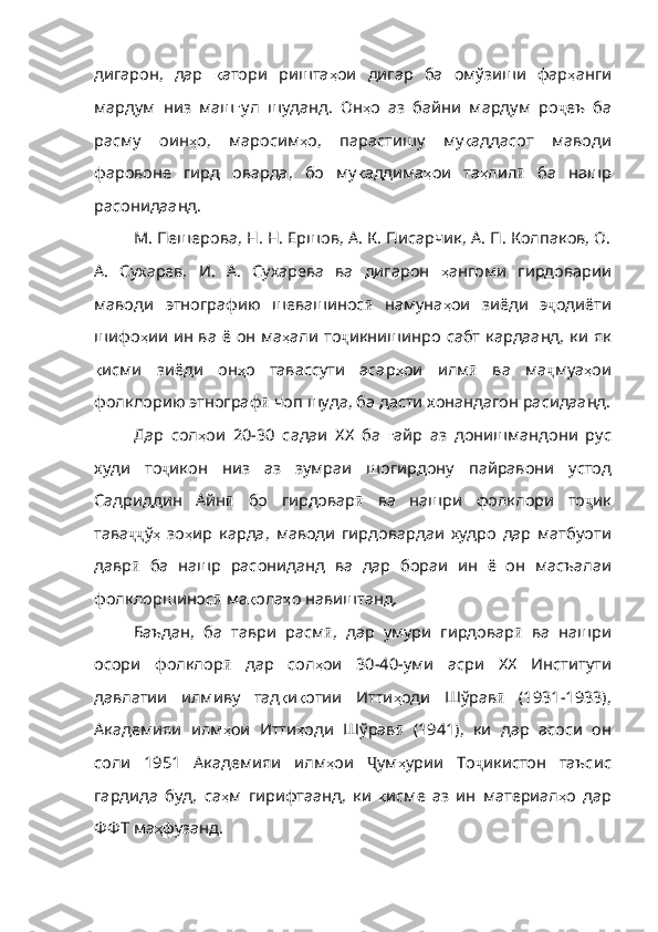 дигарон ,   дар   қ атори   ришта ҳ ои   дигар   ба   омўзиши   фар ҳ анги
ма рдум   низ   маш ғ ул   шуданд .   Он ҳ о   аз   байни   мардум   ро ҷ еъ   ба
расму   оин ҳ о ,   маросим ҳ о ,   парастишу   му қ аддасот   маводи
фаровоне   гирд   оварда ,   бо   му қ аддима ҳ ои   та ҳ лил ӣ   ба   нашр
расонидаанд . 
М. Пешерова, Н. Н. Ершов, А. К. Писарчик, А. П. Колпаков, О.
А.   Сухарев,   И.   А.   Сухарева   ва   дигарон   ҳ ангоми   гирдоварии
маводи   этнографию   шевашинос ӣ   намуна ҳ ои   зиёди   э ҷ одиёти
шифо ҳ ии   ин   ва   ё   он   ма ҳ али   то ҷ икнишин po   сабт   кардаанд ,   ки   як
қ исми   зиёди   он ҳ о   тавассути   асар ҳ ои   илм ӣ   ва   ма ҷ муа ҳ ои
фолклорию   этнограф ӣ   чоп   шуда ,  ба   дасти   хонандагон   рас идаанд.
Дар   сол ҳ ои   20-30   садаи   ХХ   ба   ғ айр   аз   донишмандони   рус
худи   то ҷ икон   низ   аз   зумраи   шогирдону   пайравони   устод
Садриддин   Айн ӣ   бо   гирдовар ӣ   ва   нашри   фолклори   то ҷ ик
тава ҷҷ ў ҳ   зо ҳ ир   карда ,   маводи   гирдовардаи   худро   дар   матбуоти
давр ӣ   ба   нашр   расониданд   ва   дар   бораи   ин   ё   он   масъалаи
фолклоршинос ӣ   ма қ ола ҳ о   навиштанд . 
Баъдан,   ба   таври   расм ӣ ,   дар   умури   гирдовар ӣ   ва   нашри
осори   фолклор ӣ   дар   сол ҳ ои   30-40- уми   асри   ХХ   Институти
давлатии   илмиву   тад қ и қ отии   Итти ҳ оди   Шўрав ӣ   (1931-1933),
Академияи   илм ҳ ои   Итти ҳ оди   Шўрав ӣ   (1941),   ки   дар   асоси   он
соли   1951   Академияи   илм ҳ ои   Ҷ ум ҳ урии   То ҷ икистон   таъсис
гардида   буд ,   са ҳ м   гирифтаанд ,   ки   қ исме   аз   ин   материал ҳ о   дар
ФФТ   ма ҳ фузанд . 
