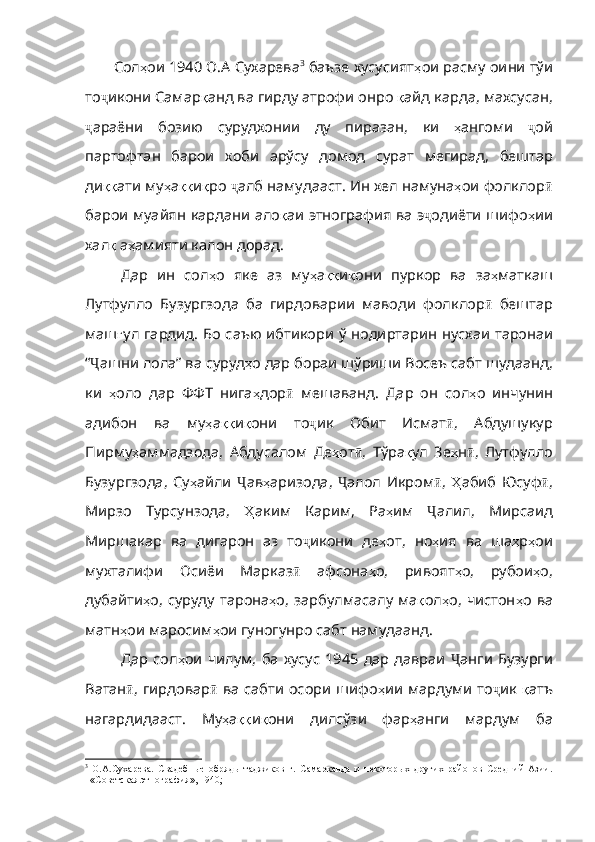 Сол ҳ ои  1940  О . А   Сухарева 3
 баъзе хусусият ҳ ои   расму   оини   тўи
то ҷ икони   Самар қ анд   ва   гирду   атрофи   онро   қ а йд карда, махсусан,
ҷ араёни   бозию   сурудхонии   ду   пиразан ,   ки   ҳ ангоми   ҷ ой
партофтан   барои   хоби   арўсу   домод   сурат   мегирад ,   бештар
ди ққ ати   му ҳ а ққ и қ ро   ҷ алб   намудааст .  Ин   хел   намуна ҳ ои   фолклор ӣ
барои   муайян   кардани   ало қ аи   этнография   ва   э ҷ одиёти   шифо ҳ ии
хал қ   а ҳ ам ияти калон дорад.
Дар   ин   сол ҳ о   яке   аз   му ҳ а ққ и қ они   пуркор   ва   за ҳ маткаш
Лутфулло   Бузургзода   ба   гирдоварии   маводи   фолклор ӣ   бештар
маш ғ ул   гардид .   Бо   саъю   ибтикори   ў   нодиртарин   нусхаи   таронаи
“ Ҷ ашни   лола”   ва   суруд ҳ о   дар   бораи   шўриши   Восеъ   сабт   шудаанд ,
ки   ҳ оло   дар   ФФТ   нига ҳ дор ӣ   мешаванд .   Дар   он   сол ҳ о   инчунин
адибон   ва   му ҳ а ққ и қ они   то ҷ ик   Обит   Исмат ӣ ,   Абдушукур
Пирму ҳ аммадзода ,   Абдусалом   Де ҳ от ӣ ,   Тўра қ ул   Зе ҳ н ӣ ,   Лутфулло
Бузургзода ,   Су ҳ айли   Ҷ ав ҳ аризода ,   Ҷ алол   Икром ӣ ,   Ҳ абиб   Юсуф ӣ ,
Мирзо   Турсунзода ,   Ҳ аким   Карим ,   Ра ҳ им   Ҷ алил ,   Мирсаид
Миршакар   ва   дигарон   аз   то ҷ икони   де ҳ от ,   но ҳ ия   ва   ша ҳ р ҳ ои
мухталифи   Осиёи   Марказ ӣ   афсона ҳ о ,   ривоят ҳ о ,   рубои ҳ о ,
дубайти ҳ о ,   суруду   тарона ҳ о ,   зарбулмасалу   ма қ ол ҳ о ,   чистон ҳ о   ва
матн ҳ ои   маросим ҳ ои   гуногунро   сабт   намудаанд .  
Дар  сол ҳ ои   чилум ,   ба   ху сус  1945  дар  давраи   Ҷ анги   Бузурги
Ватан ӣ ,   гирдовар ӣ   ва   сабти   осори   шифо ҳ ии   мардуми   то ҷ ик   қ атъ
нагардидааст .   Му ҳ а ққ и қ они   дилсўзи   фар ҳ анги   мардум   ба
3
  О.А.Сухарева.   Свадебные   обряды   таджиков   г.   Самарканда   и   некоторых   других   районов   Средний   Азии.
–«Советская этнография», 1940;  