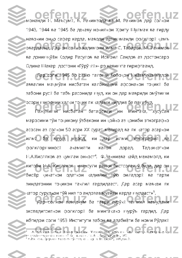 монанди   H.   Маъсум ӣ ,   Б .   Ра ҳ имзода   ва   M.   Ра ҳ имов   дар   сол ҳ ои
1943,   1944   ва   1945   ба   де ҳ аву   но ҳ ия ҳ ои   Ҳ оиту   Шулмак   ва   гирду
наво ҳ ии   он ҳ о   сафар   карда ,   маводи   арзишманди   фолклор ӣ   ҷ амъ
овардаанд .   Дар   он   сол ҳ о   ходимони   илм ӣ   С .   Табаров ,   М .   Ра ҳ имов
ва   дониш ҷ ўён   Қ одир   Расулов   ва   Исмоил   Саидов   аз   достонсаро
Одина   Шакар    достони   «Гўрў ғ л ӣ » - po  навишта   гирифтаанд .
Дар   соли   1945   бо   саъю   талоши   Бобо ҷ он   Ниёзму ҳ аммадов
аввалин   ма ҷ мўаи   нисбатан   калон ҳ а ҷ ми   афсона ҳ ои   то ҷ ик ӣ   ба
забони   рус ӣ   ба   табъ   расонида   шуд ,   ки   он   дар   мавриди   омўзиши
осори   шифо ҳ ии   хал қ и   то ҷ ик   як   қ адами   ҷ иддие   ба   пеш   буд .
Паж ҳӯ иши   нисбатан   батафсили   ин   минта қ а ,   хусуса н
маросими тўи то ҷ икону   ўзбекони   ин   ҷ ой ҳ о   аз   ҷ ониби   этнограф ҳ о
асосан   аз   сол ҳ ои   50   асри   ХХ   сурат   мегирад   ва   як   қ атор   асар ҳ ои
илм ӣ   ба   ву ҷ уд   меояд ,   ки   дар   илми   этнография   ва
фолклоршинос ӣ   а ҳ амияти   калон   дорад .   Тад қ и қ от ҳ ои
Н . А . Кисляков   аз   ҷ умлаи   он ҳ ост 4
.     Ф.Зе ҳ ниева   қ айд   менамояд ,   ки
китоби   Н . А .   Кисляков     «ма ҳ сули   ран ҷ и   бистсолаи   ў   буда ,   дар   он
бисёр   ҷ и ҳ ат ҳ ои   одат ҳ ои   қ адимии   тўю   оиладор ӣ   ва   тарзи
зиндагонии   то ҷ икон   та ҳ лил   гардидааст .   Дар   асар   мав қ еи   як
қ атор   суруд ҳ ои   тўй   низ   то   андозае   муайян   карда   шудааст» 5
.
Дар   сол ҳ ои   пан ҷ о ҳ ум   ба   таври   гурў ҳ	
ӣ   ташкил   намудани
экспедитсия ҳ ои   фолклор ӣ   ба   минта қ а ҳ о   шурўъ   гардид .   Дар
ибтидои   соли   1953   Институти   забон   ва   адабиёти   ба   номи   Рўдак ӣ
4
  Н.А.   Кисляков.   Семя   и   брак   у   таджиков.   М о сква,   1959 ;   Кисляков   Н.А.   Некоторые   материалы   по
этнографии таджиков верховний Кашка-дарьи. Тр. АН. Тадж. Душанбе, 1960
5
 Ф.Зеҳниева. Сурудҳои маросими тўи то икон. –Душанбе: Дониш, 1978, саҳ. 3.	
ҷ 