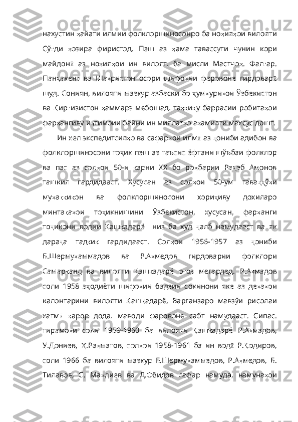 нахустин   ҳ айати   илмии   фолклоршиносонро   ба   но ҳ ия ҳ ои   вилояти
Сў ғ ди   ҳ озира   фиристод .   Пеш   аз   ҳ ама   тавассути   чунин   кори
майдон ӣ   аз   но ҳ ия ҳ ои   ин   вилоят ,   ба   мисли   Мастчо ҳ ,   Фал ғ ар ,
Пан ҷ акент   ва   Ша ҳ ристон   осори   шифо ҳ ии   фаровоне   гирдовар ӣ
шуд .   Сониян ,   вилояти   мазкур   азбаски   бо   ҷ ум ҳ ури ҳ ои   Ўзбекистон
ва   Қ ир ғ изистон   ҳ аммарз   мебошад ,   та ҳқ и қ у   баррасии   робита ҳ ои
фар ҳ ангиву   и ҷ тимоии   байни   ин   миллат ҳ о   а ҳ амияти   махсус   дошт .
Ин хел экспедитсия ҳ о   ва   сафар ҳ ои   илм ӣ   аз   ҷ ониби   адибон   ва
фолклоршиносони   то ҷ ик   пеш   аз   таъсис   ёфтани   шўъбаи   фолклор
ва   пас   аз   сол ҳ ои   50- и   қ арни   ХХ   бо   ро ҳ барии   Ра ҷ аб   Амонов
ташкил   гардидааст .   Хусусан   аз   сол ҳ ои   50- ум   тава ҷҷ ў ҳ и
му ҳ а ққ и қ он   ва   фолклоршиносони   хори ҷ иву   дохиларо
минта қ а ҳ ои   то ҷ икнишини   Ўзбекистон ,   хусусан ,   фар ҳ анги
то ҷ икони   водии   Қ аш қ адарё     низ   ба   худ   ҷ алб   намудааст   ва   як
дара ҷ а   тад қ и қ   гардидааст .   Сол ҳ ои   1956-1957   аз   ҷ ониби
Б . Шерму ҳ ам мадов   ва   Р.А ҳ медов   гирдоварии   фолклори
Самар қ анд   ва   вилояти   Қ аш қ адарё   о ғ оз   мегардад .   Р . А ҳ мадов
соли   1958   э ҷ одиёти   шифо ҳ ии   бадеии   сокинони   яке   аз   де ҳ а ҳ ои
калонтарини   вилояти   Қ аш қ адарё ,   Варганзаро   мавзўи   рисолаи
хатм ӣ   қ арор   дода ,   маводи   фаровоне   сабт   намудаа ст.   Сипас,
тирамо ҳ и   соли   1959-1960   ба   вилояти   Қ аш қ адарё   Р . А ҳ мадов ,
У . Дониев ,   Ҳ . Ра ҳ матов ,   сол ҳ ои   1958-1961   ба   ин   вод ӣ   Р . Қ одиров ,
соли   1966   ба   вилояти   мазкур   Б . Шерму ҳ аммедов ,   Р . А ҳ медов ,   Б .
Тилавов ,   С .   Ма ҳ диев   ва   Д . Обидов   сафар   намуда ,   намуна ҳ ои 