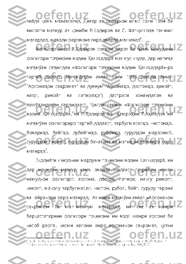 зиёде   ҷ амъ   ме намоянд.   Дигар   аз   сафар ҳ ои   илм ӣ   соли   1984   ба
вилояти   мазкур   аз   ҷ ониби   Р . Қ одиров   ва   С .   Фат ҳ уллоев   ташкил
мегардад ,  маводи   фаровоне   гирд   оварда   мешавад 6
. 
Фолклоршинос   Р. Қ одиров   сол ҳ ои   дароз   ба   ҷ амъ   намудани
фолклори   то ҷ икони   водии   Қ аш қ адарё   маш ғ ул   шуда ,  дар  нати ҷ а
ма ҷ мўаи   се ҷ илдаи   «Фолклори   то ҷ икони   водии   Қ аш қ адарё» - ро
тартиб   додаст .   Ма ҷ мўа ҳ ои   аввал   соли   1998   ( ҷ илди   аввал
" Афсона ҳ ои   се ҳ ромез "   ва   дуввум   " Афсона ҳ о ,   достон ҳ о ,   ҳ икоёт ,
на қ л ,   ривоёт   ва   латифа ҳ о ")   дастраси   хонандагон   ва
паж ӯҳ андагон   гардидааст .   Ҷ ил ди   сеюми   «Фолклори   то ҷ икони
водии   Қ аш қ адарё» ,   ки   Р . Қ одиров   бо     ҳ амро ҳ ии   Р . А ҳ мадов   ин
ма ҷ м ӯ аи   фолклориро   тартиб   додааст ,   зарбулмасал ҳ о ,   чистон ҳ о ,
бовари ҳ о ,   байт ҳ о ,   дубайти ҳ о ,   рубои ҳ о ,   суруд ҳ ои   маросим ӣ ,
суруд ҳ ои   лирик ӣ ,   суруд ҳ ои   бачагона   ва   матн ҳ ои   ўзбекиро   фаро
мегирад 7
.
Э ҷ одиёти   шифо ҳ ии   мардуми   то ҷ икони   водии   Қ аш қ адарё ,   ки
дар   ма ҷ м ӯ аи   мазкур   ҷ амъ   оварда   шудааст   та қ рибан   ҳ амаи
намуд ҳ ои   фолклор ӣ :   афсона ,   достон ,   латифа ,   на қ лу   ривоят ,
ҳ икоят ,   ма қ олу   зарбулмасал ,   чистон ,   рубо ӣ ,   байт ,   суруду   тарона
ва   ғ айра ҳ оро  фаро мегирад.  Аз номи ма ҷ мўаи   аввал   «Афсона ҳ ои
се ҳ ромез»   ба   мо   маълум   мегардад ,   ки   яке   аз   жанри
бар ҷ астатарини   фолклори   то ҷ икони   ин   вод ӣ   жанри   афсона   ба
ҳ исоб   рафта ,   қ исми   калони   онро   афсона ҳ ои   се ҳ ромез ,   ҷ узъи
6
  Ган инаи фолклори то ик. Сарредаксияи илмии Энсиклопедияи Миллии то ик. Душанбе, 2008, саҳ. 14ҷ ҷ ҷ
7
 Р.Қодиров. Фолклори то икони водии Қашқадарё. Иборат аз се  илд. Душанбе, 1998, 2000	
ҷ ҷ . 