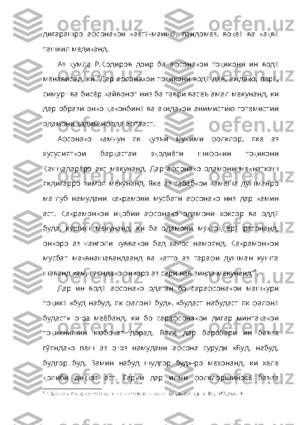 дигарашро   афсона ҳ ои   ҳ аёт ӣ - маиш ӣ ,   пандомез ,   в о қ е ӣ   ва   ҳ а ҷ в ӣ
ташкил   меди ҳ анд . 
Аз   ҷ умла   Р . Қ одиров   доир   ба   афсона ҳ ои   то ҷ икони   ин   вод ӣ
менависад ,   ки   “Дар   афсона ҳ ои   то ҷ икони   вод ӣ   дев ,   ажда ҳ о ,   пар ӣ ,
симур ғ   ва   бисёр   ҳ айвонот   низ   ба   таври   васеъ   амал   мекунанд ,   ки
дар   образи   он ҳ о   ҷ а ҳ онбин ӣ   ва   а қ ида ҳ ои   анимист ию   тотемистии
одамони  қ адим   ифода   ёфтааст .
Афсона ҳ о   ҳ амчун   як   ҷ узъи   му ҳ ими   фолклор ,   яке   аз
хусусият ҳ ои   бар ҷ астаи   э ҷ одиёти   шифо ҳ ии   то ҷ икони
Қ аш қ адарёро   акс   мекунанд .   Дар   афсона ҳ о   одамони   ме ҳ наткаш
якдигарро   ҳ имоя   мекунанд .   Яке   аз   сабаб ҳ ои   ҳ амеша   душманро
ма ғ луб   намудани   қ а ҳ рамони   мусбати   афсона ҳ о   низ   дар   ҳ амин
аст .   Қ а ҳ рамон ҳ ои   и ҷ обии   афсона ҳ о   одамони   хоксор   ва   одд ӣ
буда ,   к ӯ шиш   мекунанд ,   ки   ба   одамони   м ҳӯ то ҷ   ёр ӣ   расонанд ,
он ҳ оро   аз   чанголи   қ увва ҳ ои   бад   халос   намоянд .   Қ а ҳ рамон ҳ ои
мусбат   ма ҳ внашавандаанд   ва   ҳ ат то   аз   тарафи   душман   кушта
шаванд  ҳ ам ,  г ӯ янда ҳ о   он ҳ оро   аз   сари   нав   зинда   мекунанд” 8
.
Дар   ин   вод ӣ   афсона ҳ о   одатан   бо   сарафсона ҳ ои   маш ҳ ури
то ҷ ик ӣ   «буд   набуд ,   як   фалон ӣ   буд» ,   «будаст   набудаст   як   фалон ӣ
будаст»   о ғ оз   меёбанд ,   ки   бо   сарафсона ҳ ои   дигар   минта қ а ҳ ои
то ҷ икнишин   шабо ҳ ат   дорад .   Вале   дар   баробари   ин   баъзе
гўянда ҳ о   пеш   аз   о ғ оз   намудани   афсона   суруди   «Буд ,   набуд ,
будгор   буд ,   Замин   набуд   шудгор   буд» - ро   мехонанд ,   ки   хеле
ҷ олиби   ди ққ ат   аст .   Гарчи   дар   илми   фолклоршинос ӣ   баъзе
8
 Р.Қодиров. Фолклори тореволюционии то икони водии Қашқадарё. Душанбе, 1963	
ҷ , саҳ. 18 