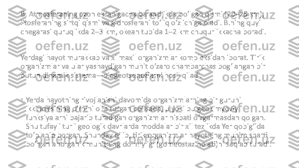 B. Atmosferaning ozon ekranigacha balandlikda boʻlgan qismi (20–25 km), 
litosferaning sirtqi qismi va gidrosferani toʻliq oʻz ichiga oladi. B.ning quyi 
chegarasi quruqlikda 2–3 km, okean tubida 1–2 km chuqurlikkacha boradi.
Yerdagi hayot murakkab va xilmaxil organizmlar kompleksidan iborat. Tirik 
organizmlar va ular yashaydigan muhit oʻzaro chambarchas bogʻlangan bir 
butun dinamik sistema—biogeotsenozlarni hosil qiladi.
•
Yerda hayotning rivojlanishi davomida organizmlarning bir guruhi 
ikkinchisining oʻrnini olib turgan boʻlsada, u yoki bu geokimyoviy 
funksiyalarni bajarib turadigan organizmlar nisbati oʻzgarmasdan qolgan. 
Shu tufayli turli geologik davrlarda moddalar bir xil tezlikda Yer qobigʻida 
toʻplanib borgan. Shunday qilib, tirik organizmlar hayotning muhim sharti 
boʻlgan anorganik muhitning doimiyligi (gomeostaz holati)ni saqlab turadi. 