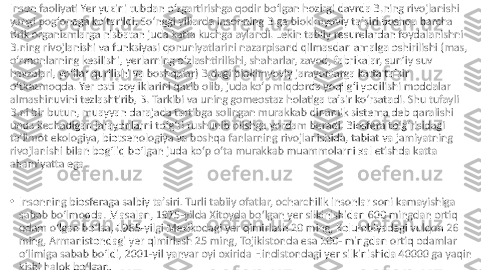 Inson faoliyati Yer yuzini tubdan oʻzgartirishga qodir boʻlgan hozirgi davrda B.ning rivojlanishi 
yangi pogʻonaga koʻtarildi. Soʻnggi yillarda insonning B.ga biokimyoviy taʼsiri boshqa barcha 
tirik organizmlarga nisbatan juda katta kuchga aylandi. Lekin tabiiy resurelardan foydalanishni 
B.ning rivojlanishi va funksiyasi qonuniyatlarini nazarpisand qilmasdan amalga oshirilishi (mas, 
oʻrmonlarning kesilishi, yerlarning oʻzlashtirilishi, shaharlar, zavod, fabrikalar, sunʼiy suv 
havzalari, yoʻllar qurilishi va boshqalar) B.dagi biokimyoviy jarayonlarga katta taʼsir 
oʻtkazmoqda. Yer osti boyliklarini qazib olib, juda koʻp miqdorda yoqilgʻi yoqilishi moddalar 
almashinuvini tezlashtirib, B. Tarkibi va uning gomeostaz holatiga taʼsir koʻrsatadi. Shu tufayli 
B.ni bir butun, muayyan darajada tartibga solingan murakkab dinamik sistema deb qaralishi 
unda kechadigan jarayonlarni toʻgʻri tushunib olishga yordam beradi. Biosfera toʻgʻrisidagi 
taʼlimot ekologiya, biotsenologiya va boshqa fanlarning rivojlanishida, tabiat va jamiyatning 
rivojlanishi bilan bogʻliq boʻlgan juda koʻp oʻta murakkab muammolarni xal etishda katta 
ahamiyatta ega.
•
Insonning biosferaga salbiy taʼsiri. Turli tabiiy ofatlar, ocharchilik insonlar soni kamayishiga 
sabab boʻlmoqda. Masalan, 1975-yilda Xitoyda boʻlgan yer silkinishidan 600 mingdan ortiq 
odam oʻlgan boʻlsa, 1985-yilgi Mexikodagi yer qimirlash 20 ming, Kolumbiyadagi vulqon 26 
ming, Armanistondagi yer qimirlash 25 ming, Tojikistonda esa 100- mingdan ortiq odamlar 
oʻlimiga sabab boʻldi, 2001-yil yanvar oyi oxirida Hindistondagi yer silkinishida 40000 ga yaqin 
kishi halok boʻlgan. 