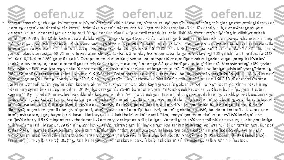 •
Ammo insonning tabiatga koʻrsatgan salbiy taʼsiri xilma-xildir. Masalan, oʻrmonlardagi yongʻin sababli ming-minglab gektar yerdagi daraxtlar, 
ularning organik moddasi yonib ketadi. Atlantika okeani ustidan uchib oʻtgan reaktiv samolyot 35 t. Kislorod yutib, atmosferaga yutgan 
kisloroddan ortiq zaharli gazlar chiqaradi. Yerga haddan ziyod koʻp zaharli moddalar ishlatilishi biosfera turgʻunligining buzilishiga sabab 
boʻldi. 1960-90 yillar Oʻzbekiston paxta dalalarining har gektariga 45–51 kg dan zaharli gerbitsidlar qoʻllanilishi qancha-qancha insonlarning 
ogʻir dardga chalinishiga sabab boʻldi, qanchasi hayotdan koʻz yumdi. Zaharli moddalar taʼsiri ham koʻp yilar davom etadi. Turli mamalakatlar 
tomonidan dunyo okeani 6-7 mlrd.t qattiq chiqindilar tashlanadi, gidrosfera 90-100 mln. T. Neft, neft mahsulotlari shundan 19-20 mln. Tonna 
yer usti ekosistemasiga, 60-70 mln. Tonna atmosferaga tushadi. Shunday texnogen sabablarga koʻra, keyingi 130 yil ichida atmosferada CO2 
miqdori 0,3% dan 0,5% ga yetib qoldi. Ovropa mamlakatlaridagi sanoat va transportdan ajratilgan zaharli gazlar yerga (yomgʻir) kislotasi 
shaklida tushmoqda, havoda zaharli gazlar miqdori ortgan, masalan, 1 odamga 47 kg zaharli gazlar toʻg’ri keladi. Atmosferadagi 70% gazlar 
Shvetsiya va 80% esa Norvegiya sifatida shamol bilan boshqa qoʻshni hududlarga tarqaladi. Ovropa hosil boʻladigan kislotali yomgʻirlarning 
20% i Shimoliy Amerikadan keladi. Keyingi 4-5 yil ichida Osiyo osmonida sariq tuman hosil boʻlib, kislotali yomgʻir 2005-yil 10, 14-iyul kunlari 
Toshkentga yogʻdi. Yomgʻir sariq zang pH=4,5 boʻlib, yomgʻir tufayli sabzavot oʻsimliklari qurib qoldi. Bundan 150-170 yillar avval Ovropa 
yerlariga atmosferadan yogʻin bilan kadmiy elementi tushgan emas, lekin keyingi vaqtda gektariga 5,4 – 5,5 gr kadmiy tushmoqda. Uning 
odamning ayrim bezlaridagi miqdori 1900-yilga qaraganda 75-80 barobar ortgan. Yirtqich qushlarda esa 132 barobar koʻpaygan. Hattoki 
keyingi 100 yil ichida Pomir-Oloy muzliklarida kadmiy miqdori 5-6-marta oshgan. Inson ijod qilgan moddalarning, tiriklik genetik sistemasiga 
salbiy taʼsiri juda katta. Hozirgi kunda dunyo boʻyicha koʻp miqdorda turli kimyoviy moddalar toʻplangan boʻlib, ularning ayrimlari mutagenlik 
taʼsir koʻrsatadi, ular tirik organizm tanasida oksidlanish, tiklanish, parchalanish va qoʻshilish jarayonlarida hujayra organik moddalarini 
ifloslaydi, organizim genetik belgisi oʻzgaradi, yaʼni ayollar homiladorligi buzilishi, bolaning chala tugʻlishi, bolalar oʻlimi ortishi, yurak-qon 
tomir, oshqozon, jigar, buyrak, rak kasalliklari, uyqusizlik kabi holatlar koʻpayadi. Rivojlanayotgan mamlakatlarda pestitsidlarni qoʻllash 
natijasida har yili 375 ming odam zaharlanadi. Ulardan yuz mingdan ortigʻi oʻlgan. Zaharli gerbidsid va pestitsidlar qushlar, suv hayvonlariga 
salbiy taʼsir qiladi. Masalan, AQSh ning suv havzalarida uchraydigan biologik organizmlarning 80% i teri va jigar raki bilan zaralangan. Kanada 
sudan baligʻi jigarida shish boʻlgan, 5% li xom neftdan suv oʻtlar, umurtqasizlar, baliqlar, tyulen va kidsimonlar oʻladi. Suvda ayrim ogʻir 
metallardan juda oz miqdorda ham tirik organizmlarga ziyon yetadi. Yaʼni ularga simob, (0,05 mg l) mis (0,05), kadmiy (0,02), fenol (0,5), 
ammoniy (1 ml.g l), sianit (0,05)mg. Kabilar organizmlar harakatini buzadi koʻp baliqlar oʻladi va insonga salbiy taʼsir koʻrsatadi. 