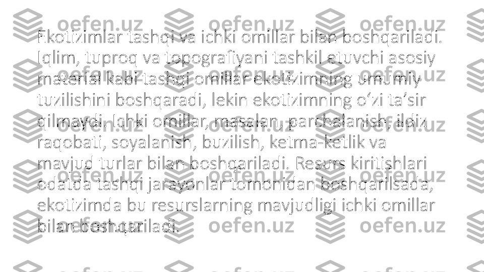 Ekotizimlar tashqi va ichki omillar bilan boshqariladi. 
Iqlim, tuproq va topografiyani tashkil etuvchi asosiy 
material kabi tashqi omillar ekotizimning umumiy 
tuzilishini boshqaradi, lekin ekotizimning oʻzi taʼsir 
qilmaydi. Ichki omillar, masalan, parchalanish, ildiz 
raqobati, soyalanish, buzilish, ketma-ketlik va 
mavjud turlar bilan boshqariladi. Resurs kiritishlari 
odatda tashqi jarayonlar tomonidan boshqarilsada, 
ekotizimda bu resurslarning mavjudligi ichki omillar 
bilan boshqariladi. 