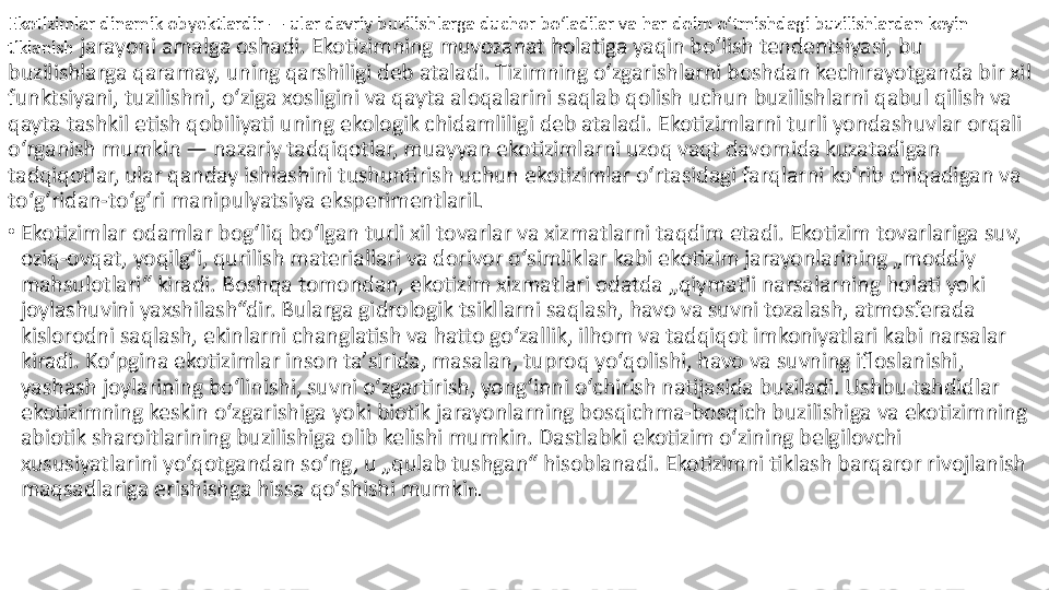 Ekotizimlar dinamik obyektlardir — ular davriy buzilishlarga duchor boʻladilar va har doim oʻtmishdagi buzilishlardan keyin 
tiklanish  jarayoni amalga oshadi. Ekotizimning muvozanat holatiga yaqin boʻlish tendentsiyasi, bu 
buzilishlarga qaramay, uning qarshiligi deb ataladi. Tizimning oʻzgarishlarni boshdan kechirayotganda bir xil 
funktsiyani, tuzilishni, oʻziga xosligini va qayta aloqalarini saqlab qolish uchun buzilishlarni qabul qilish va 
qayta tashkil etish qobiliyati uning ekologik chidamliligi deb ataladi. Ekotizimlarni turli yondashuvlar orqali 
oʻrganish mumkin — nazariy tadqiqotlar, muayyan ekotizimlarni uzoq vaqt davomida kuzatadigan 
tadqiqotlar, ular qanday ishlashini tushuntirish uchun ekotizimlar oʻrtasidagi farqlarni koʻrib chiqadigan va 
toʻgʻridan-toʻgʻri manipulyatsiya eksperimentlariL
•
Ekotizimlar odamlar bogʻliq boʻlgan turli xil tovarlar va xizmatlarni taqdim etadi. Ekotizim tovarlariga suv, 
oziq-ovqat, yoqilgʻi, qurilish materiallari va dorivor oʻsimliklar kabi ekotizim jarayonlarining „moddiy 
mahsulotlari“ kiradi. Boshqa tomondan, ekotizim xizmatlari odatda „qiymatli narsalarning holati yoki 
joylashuvini yaxshilash“dir. Bularga gidrologik tsikllarni saqlash, havo va suvni tozalash, atmosferada 
kislorodni saqlash, ekinlarni changlatish va hatto goʻzallik, ilhom va tadqiqot imkoniyatlari kabi narsalar 
kiradi. Koʻpgina ekotizimlar inson taʼsirida, masalan, tuproq yoʻqolishi, havo va suvning ifloslanishi, 
yashash joylarining boʻlinishi, suvni oʻzgartirish, yongʻinni oʻchirish natijasida buziladi. Ushbu tahdidlar 
ekotizimning keskin oʻzgarishiga yoki biotik jarayonlarning bosqichma-bosqich buzilishiga va ekotizimning 
abiotik sharoitlarining buzilishiga olib kelishi mumkin. Dastlabki ekotizim oʻzining belgilovchi 
xususiyatlarini yoʻqotgandan soʻng, u „qulab tushgan“ hisoblanadi. Ekotizimni tiklash barqaror rivojlanish 
maqsadlariga erishishga hissa qoʻshishi mumki n. 