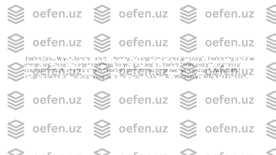 Biosfera (bio... Va yun. Sphaira—shar) — Yerning tirik organizmlar tarqalgan qobigʻi. Biosferaning tarkibi va 
energetikasi undagi tirik organizmlarning faoliyati bilan bogʻliq. Biosfera “hayot qobig’i”, toʻgʻrisidagi 
dastlabki fikrni J.B Lamark bildirgan. “Biosfera” terminini esa fanga avstriyalik geolog E. Zyuss (1875) 
kiritgan. Biosfera taʼlimot toʻgʻrisidagi toʻliq maʼlumotni rus olimi V. I. Vernadskiy (1926) ishlab chiqqan. 