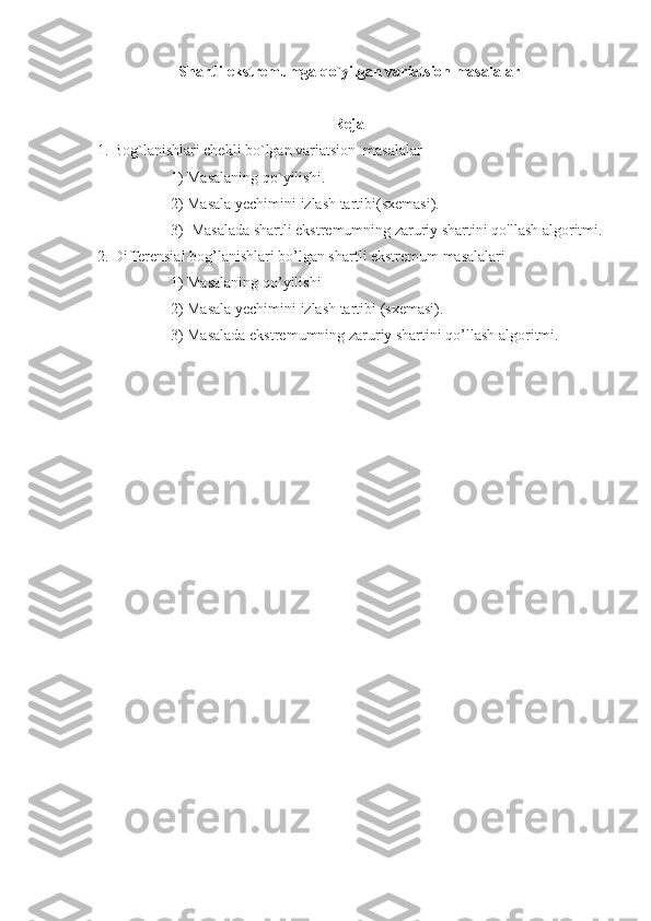 Shartli ekstr е mumga qo`yilgan variatsion masalalar
Reja
  1. Bog`lanishlari chekli bo`lgan variatsion  masalalar 
1) Masalaning qo`yilishi. 
2) Masala yechimini izlash tartibi(sxemasi).  
3)  Masalada shartli ekstremumning zaruriy shartini qo'llash algoritmi.
 2. Differensial bog’lanishlari bo’lgan shartli ekstremum masalalari
1) Masalaning qo’yilishi
2) Masala yechimini izlash tartibi (sxemasi).
3) Masalada ekstremumning zaruriy shartini qo’llash algoritmi. 