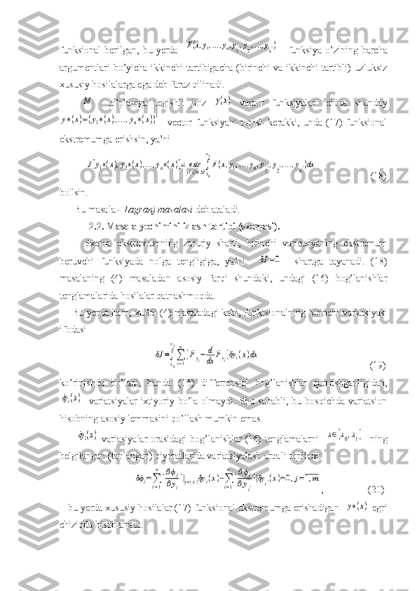 funksional   berilgan,   bu  yerda    F(x,y1,...,yn,y1',y2',...,yn')       funksiya   o’zining  barcha
argumentlari  bo’yicha ikkinchi  tartibigacha  (birinchi  va ikkinchi  tartibli)  uzluksiz
xususiy hosilalarga ega deb faraz qilinadi.
     	
M     to’plamga   tegishli   joiz  	y(x)   vector   funksiyalar   ichida   shunday	
y∗(x)=(y1∗(x),...,yn∗(x))1
    vector   funksiyani   topish  kerakki,  unda  (17)  funksional
ekstremumga erishsin, ya’ni	
J[y1∗(x),y2∗(x),...,yn∗(x)]=	extry(x)∈M∫
x0
x1
F(x,y1,...,yn,y1',y2',...,yn')dx
                      (18)
bo'lsin.
      Bu masala  - Lagranj masalasi  deb ataladi.
            2.2. Masala yechimini izlash tartibi (sxemasi).
Sxema   ekstremumning   zaruriy   sharti,   birinchi   variatsiyaning   ekstremum
beruvchi   funksiyada   nolga   tengligiga,   ya’ni    	
δJ	=0     shartga   tayanadi.   (18)
masalaning   (4)   masaladan   asosiy   farqi   shundaki,   undagi   (16)   bog’lanishlar
tenglamalarida hosilalar qatnashmoqda. 
       Bu yerda ham, xuddi (4) masaladagi kabi, funktsionalning birinchi variatsiyasi
ifodasi 
                                 	
δJ	=∫x0
x1
∑i=1
n
[Fyi−	d
dx	Fyi]δy	i(x)dx         (19)
ko’rinishda   bo’ladi,   bunda   (16)   differrensial   bog’lanishlar   qatnashganligidan,	
δyi(x)
    variatsiyalar  ixtiyoriy bo’la olmaydi.  Shu  sababli,  bu  bosqichda  variatsion
hisobning asosiy lemmasini qo’llash mumkin emas.
         
δyi(x)   variasiyalar orasidagi  bog’lanishlar (16) tenglamalarni   	x∈[x0,x1]    ning
belgilangan (tanlangan) qiymatlarida variatsiyalash orqali topiladi:
                  	
δϕi=∑i=1
n
[∂ϕj	
∂yi
]|y∗(x)δy	i(x)+∑i=1
n
[∂ϕj	
∂yi'
]|δy	i'(x)=0,j=1,m ,                   (20)
    bu yerda xususiy hosilalar (17) funksional ekstremumga erishadigan   	
y∗(x)  egri
chiziqda hisoblanadi.    