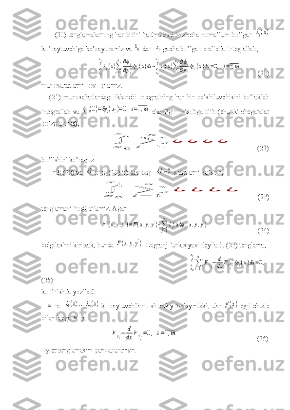            (20) tenglamalarning har birini hadma-had hozircha noma’lum bo’lgan  λj(x)
ko’paytuvchiga ko’paytiramiz va 	
x0  dan  	x1   gacha bo’lgan oraliqda integrallab, 
               	
∫
x0
x1
λj(x)∑i=1
n	∂ϕj	
∂yi
δy	i(x)dx	+∫x0
x1
λj(x)∑i=1
n	∂ϕj	
∂yi'δyi'(x)dx	=0,	j=1,m            (21)
m unosabatlarni hosil qilamiz.
      (21)   munosabatlardagi   ikkinchi   integralning   har   bir   qo’shiluvchisini   bo’laklab
integrallab va  	
δy	i(0)=δy	i(x1)=0,i=1,m   ekanligini hisobga olib (chunki chegaralar
qo’zg’almas),    
                     	
∫
x	0	
x	1	
∑i	=	1	
n	
¿	¿	¿	¿              (22)
bo’lishini ko’ramiz.
    Endi (22) va  	
δJ  ning (19) ifodasidagi  	δJ	=0  shartlarni qo’shib, 
            	
∫x	0	
x	1	
∑i	=	1	
n	
¿	¿	¿	¿        (23)
tenglamani hosil qilamiz. Agar 
                  	
F¿¿(x,y,y')=F(x,y,y')+∑j=1
m	
λj(x)ϕj(x,y,y')                              (24)
belgilashni kiritsak, bunda 	
F¿(x,y,y') - Lagranj funktsiyasi deyiladi, (23) tenglama,
                                	
∫x0
x1
∑i=1
n
[Fyi−	d
dx	Fyi'¿]δy	i(x)dx	=0,
(25)
ko'rinishda yoziladi. 
   	
m  ta  	λ1(x),...,λm(x)  ko'paytuvchilarni shunday tanlaymizki, ular 	y¿(x)  egri chiziq
bilan birga 	
m  ta  
                             	
Fyi¿−	d
dx	Fyi'¿=0,	i=1,m                                                (26)
Eyler tenglamasini qanoatlantirsin. 