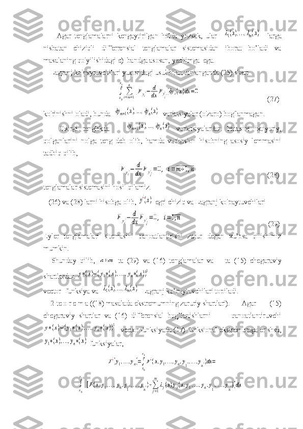         Agar   tenglamalarni   kengaytirilgan   holda   yozsak,   ular    λ1(x),...,λm(x)     larga
nisbatan   chiziqli   differrensial   tenglamalar   sistemasidan   iborat   bo’ladi   va
masalaning qo'yilishidagi c)  bandga asosan, yechimga  ega.
    Lagranj ko'paytuvchilari yuqoridagi usul bilan tanlanganda (25) shart  
                               	
∫
x0
x1
∑i=m+1
n	
[Fyi¿−	d
dx	Fyi'¿]δy	i(x)dx	=0                                       (27)
ko'rinishni oladi, bunda  	
δym+1(x),...,δyn(x)   variatsiyalar (o'zaro) bog'lanmagan.
      Oxirgi   tenglikda      	
δym+1(x),...,δyn(x)   variatsiyalardan   bittasini   ixtiyoriy,
qolganlarini   nolga   teng   deb   olib,   hamda   variatsion   hisobning   asosiy   lemmasini
tadbiq qilib, 
                                	
Fyi¿−	d
dx	Fyi'¿=0,	i=m+1,n                                         (28)
tenglamalar sistemasini hosil qilamiz.
   (26) va (28) larni hisobga olib, 	
y¿(x)  egri chiziq va Lagranj ko'paytuvchilari 
                              	
Fyi¿−	d
dx	Fyi'¿=0,	i=1,n                                                 (29)
Eyler   tenglamalari   sitemasini   qanoatlantirishi   zarur   degan   xulosa   qilishimiz
mumkin. 
    Shunday   qilib,  	
n+m   ta   (29)   va   (16)   tenglamalar   va       ta   (15)   chegaraviy
shartlardan 	
y∗(x)=(y1∗(x),...,yn∗(x))1
vector- funksiya va   	
λ1(x),...,λm(x)   Lagranj ko’paytuvchilari topiladi.
    2-te o r e m a ((18) masalada ekstremumning zaruriy shartlari).    Agar   (15)
chegaraviy   shartlar   va   (16)   differensial   bog’lanishlarni           qanoatlantiruvchi	
y∗(x)=(y1∗(x),...,yn∗(x))1
  vector funksiyada (17) funksional ekstremumga erishsa,	
y1∗(x),...,yn∗(x)
 funksiyalar,	
J¿[y1,...,yn]=∫
x0
x1
F¿(x,y1,...,yn,y1',...,yn')dx	=
=	
∫x0
x1	
[F(x,y1,...,yn,y1',...,yn')+∑j=1
m	
λj(x)yj(x,y1,...,yn,y1',...,yn')]dx 